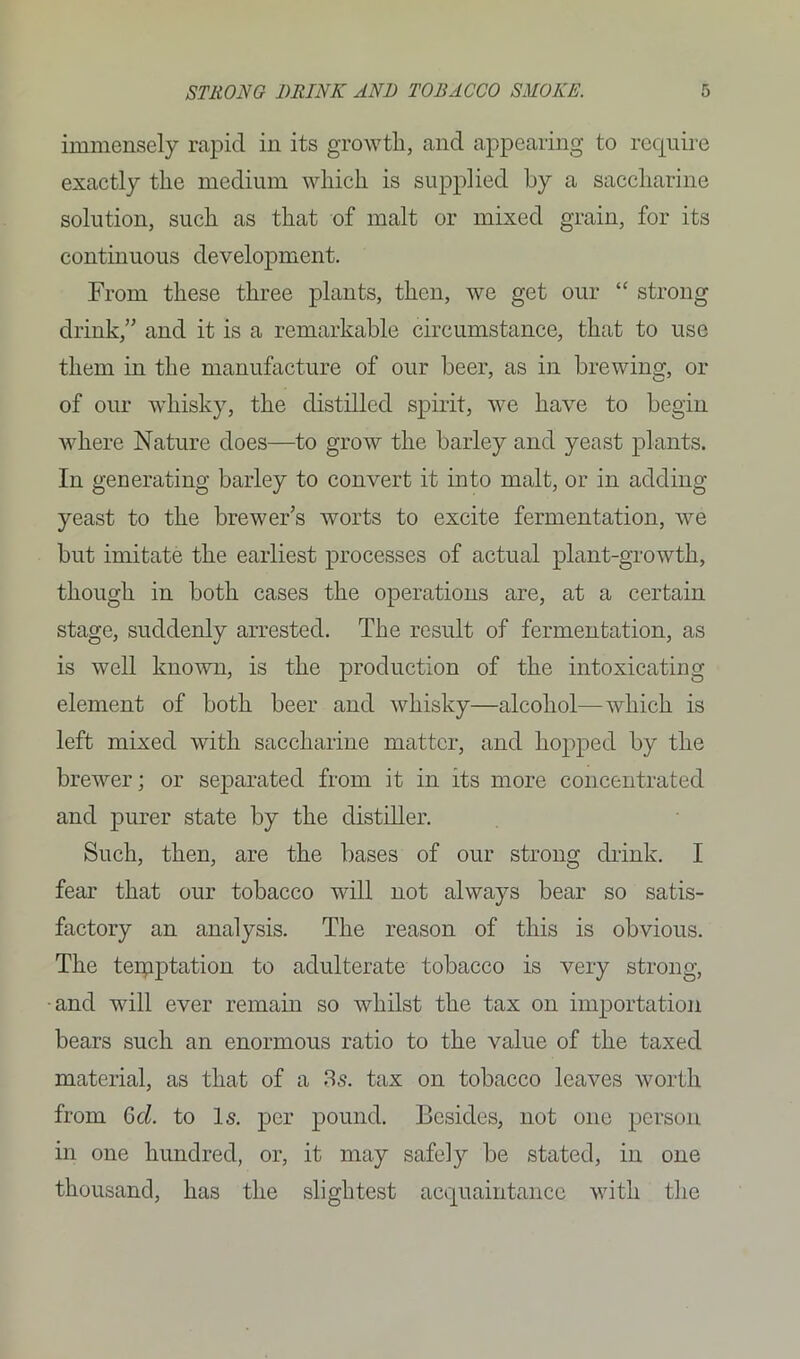 immensely rapid in its growth, and appearing to require exactly the medium which is supplied by a saccharine solution, such as that of malt or mixed grain, for its continuous development. From these three plants, then, we get our “ strong drink,” and it is a remarkable circumstance, that to use them in the manufacture of our beer, as in brewing, or of our whisky, the distilled spirit, we have to begin where Nature does—to grow the barley and yeast plants. In generating barley to convert it into malt, or in adding yeast to the brewer’s worts to excite fermentation, we but imitate the earliest processes of actual plant-growth, though in both cases the operations are, at a certain stage, suddenly arrested. The result of fermentation, as is well known, is the production of the intoxicating element of both beer and whisky—alcohol—which is left mixed with saccharine matter, and hopped by the brewer; or separated from it in its more concentrated and purer state by the distiller. Such, then, are the bases of our strong drink. I fear that our tobacco will not always bear so satis- factory an analysis. The reason of this is obvious. The teipptation to adulterate tobacco is very strong, •and will ever remain so whilst the tax on importation bears such an enormous ratio to the value of the taxed material, as that of a 3s. tax on tobacco leaves worth from Gel. to Is. per pound. Besides, not one person in one hundred, or, it may safely be stated, in one thousand, has the slightest acquaintance with the
