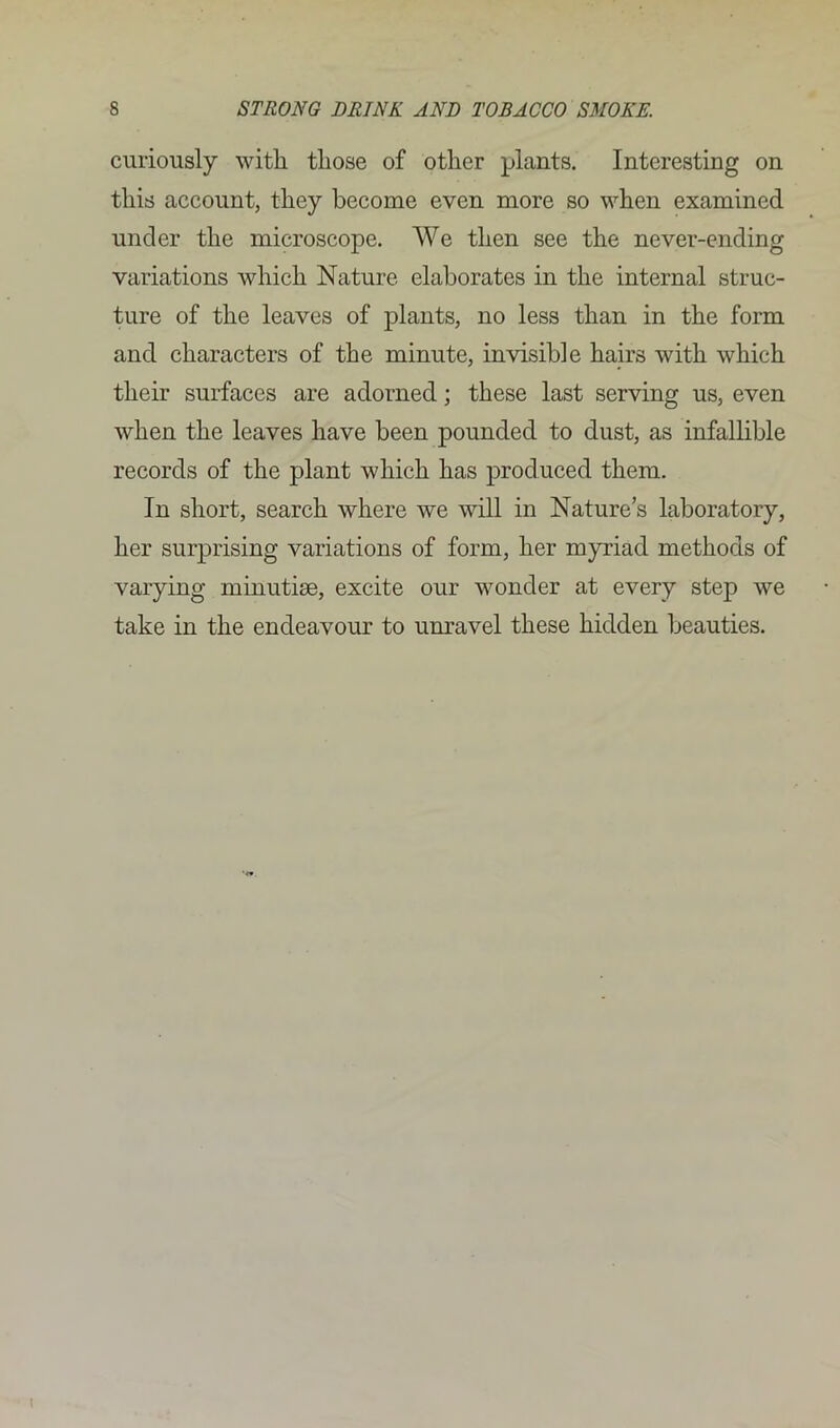 curiously with, those of other plants. Interesting on this account, they become even more so when examined under the microscope. We then see the never-ending variations which Nature elaborates in the internal struc- ture of the leaves of plants, no less than in the form and characters of the minute, invisible hairs with which their surfaces are adorned; these last serving us, even when the leaves have been pounded to dust, as infallible records of the plant which has produced them. In short, search where we will in Nature’s laboratory, her surprising variations of form, her myriad methods of varying minutiae, excite our wonder at every step we take in the endeavour to unravel these hidden beauties.