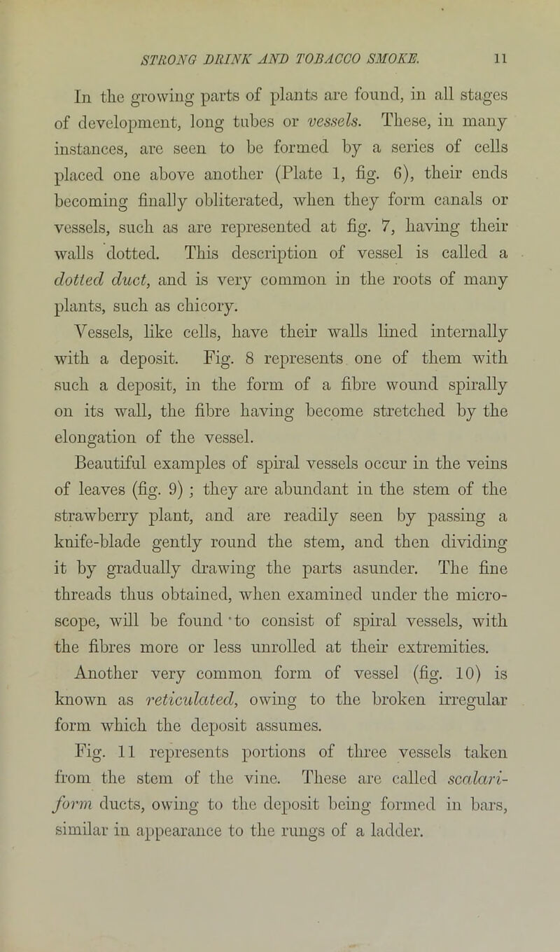 In the growing parts of plants are found, in all stages of development, long tubes or vessels. These, in many instances, are seen to be formed by a series of cells placed one above another (Plate 1, fig. 6), their ends becoming finally obliterated, when they form canals or vessels, such as are represented at fig. 7, having their walls dotted. This description of vessel is called a dotted duct, and is very common in the roots of many plants, such as chicory. Vessels, like cells, have their walls lined internally with a deposit. Fig. 8 represents one of them with such a deposit, in the form of a fibre wound spirally on its wall, the fibre having become stretched by the elongation of the vessel. Beautiful examples of spiral vessels occur in the veins of leaves (fig. 9) ; they are abundant in the stem of the strawberry plant, and are readily seen by passing a knife-blade gently round the stem, and then dividing it by gradually drawing the parts asunder. The fine threads thus obtained, when examined under the micro- scope, will be found 'to consist of spiral vessels, with the fibres more or less unrolled at their extremities. Another very common form of vessel (fig. 10) is known as reticidated, owing to the broken irregular form which the deposit assumes. Fig. 11 represents portions of three vessels taken from the stem of the vine. These are called scalari- form ducts, owing to the deposit being formed in bars, similar in appearance to the rungs of a ladder.