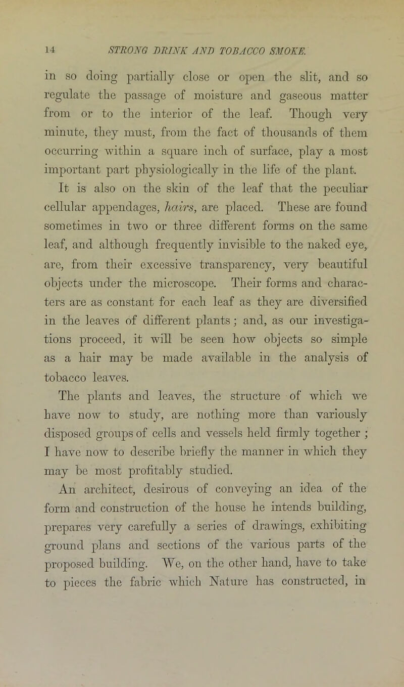 in so doing partially close or open the slit, and so regulate the passage of moisture and gaseous matter from or to the interior of the leaf. Though very minute, they must, from the fact of thousands of them occurring within a square inch of surface, play a most important part physiologically in the life of the plant. It is also on the skin of the leaf that the peculiar cellular appendages, hairs, are placed. These are found sometimes in two or three different forms on the same leaf, and although frequently invisible to the naked eye, are, from their excessive transparency, very beautiful objects under the microscope. Their forms and charac- ters are as constant for each leaf as they are diversified in the leaves of different plants; and, as our investiga- tions proceed, it will be seen how objects so simple as a hair may be made available in the analysis of tobacco leaves. The plants and leaves, the structure of which we have now to study, are nothing more than variously disposed groups of cells and vessels held firmly together ; I have now to describe briefly the manner in which they may be most profitably studied. An architect, desirous of conveying an idea of the form and construction of the house he intends building, prepares very carefully a series of drawings, exhibiting ground plans and sections of the various parts of the proposed building. We, on the other hand, have to take to pieces the fabric which Nature has constructed, in