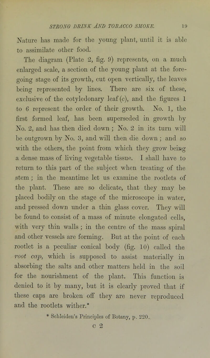 Nature lias made for the young plant, until it is able to assimilate other food. The diagram (Plate 2, fig. 9) represents, on a much enlarged scale, a section of the young plant at the fore- going stage of its growth, cut open vertically, the leaves being represented by lines. There are six of these, exclusive of the cotyledonary leaf (c), and the figures 1 to 6 represent the order of their growth. No. 1, the first formed leaf, has been superseded in growth by No. 2, and has then died down ; No. 2 in its turn will be outgrown by No. 3, and will then die down; and so with the others, the point from which they grow being a dense mass of living vegetable tissue. I shall have to return to this part of the subject when treating of the stem ; in the meantime let us examine the rootlets of the plant. These are so delicate, that they may be placed bodily on the stage of the microscope in water, and pressed down under a thin glass cover. They will be found to consist of a mass of minute elongated cells, with very thin walls ; in the centre of the mass spiral and other vessels are forming. But at the point of each rootlet is a peculiar conical body (fig. 10) called the root cap, which is supposed to assist materially in absorbing the salts and other matters held in the soil for the nourishment of the plant. This function is denied to it by many, but it is clearly proved that if these caps are broken off they are never reproduced and the rootlets wither.* * Schleiclen’s Principles of Botany, p. 220. C 2