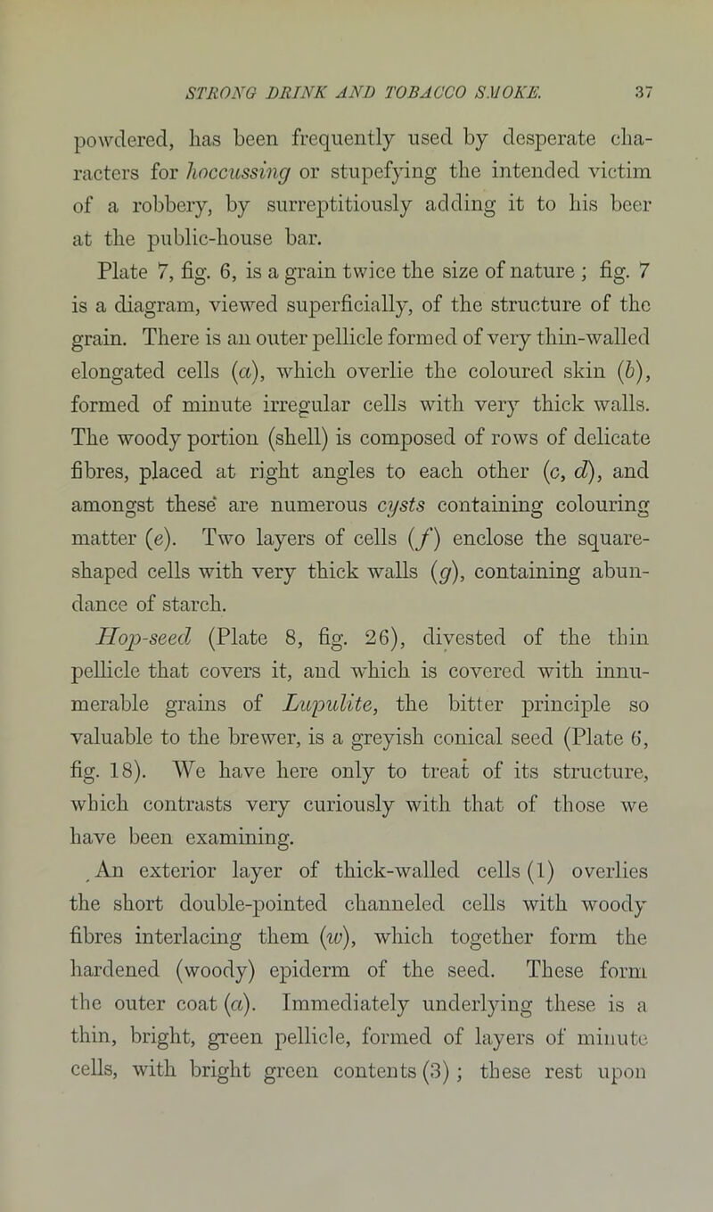 powdered, lias been frequently used by desperate cha- racters for hoccussing or stupefying the intended victim of a robbery, by surreptitiously adding it to his beer at the public-house bar. Plate 7, fig. 6, is a grain twice the size of nature ; fig. 7 is a diagram, viewed superficially, of the structure of the grain. There is an outer pellicle formed of very thin-walled elongated cells (a), which overlie the coloured skin (b), formed of minute irregular cells with very thick walls. The woody portion (shell) is composed of rows of delicate fibres, placed at right angles to each other (c, d), and amongst these are numerous cysts containing colouring matter (e). Two layers of cells (f) enclose the square- shaped cells with very thick walls (g), containing abun- dance of starch. Hop-seed (Plate 8, fig. 26), divested of the thin pellicle that covers it, and which is covered with innu- merable grains of Lupulite, the bitter principle so valuable to the brewer, is a greyish conical seed (Plate 6, fig. 18). We have here only to treat of its structure, which contrasts very curiously with that of those we have been examining. An exterior layer of thick-walled cells (1) overlies the short double-pointed channeled cells with woody fibres interlacing them iio), which together form the hardened (woody) epiderm of the seed. These form the outer coat (a). Immediately underlying these is a thin, bright, green pellicle, formed of layers of minute cells, with bright green contents (3); these rest upon