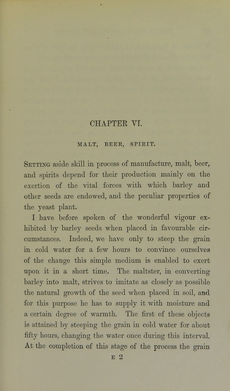 CHAPTER VT. MALT, BEER, SPIRIT. Setting aside skill in process of manufacture, malt, beer, and spirits depend for tlieir production mainly on the exertion of the vital forces with which barley and other seeds are endowed, and the peculiar properties of the yeast plant. I have before spoken of the wonderful vigour ex- hibited by barley seeds when placed in favourable cir- cumstances. Indeed, we have only to steep the grain in cold water for a few hours to convince ourselves of the change this simple medium is enabled to exert upon it in a short time. The maltster, in converting barley into malt, strives to imitate as closely as possible the natural growth of the seed when placed in soil, and for this purpose he has to supply it with moisture and a certain degree of warmth. The first of these objects is attained by steeping the grain in cold water for about fifty hours, changing the water once during this interval. At the completion of this stage of the process the grain e 2