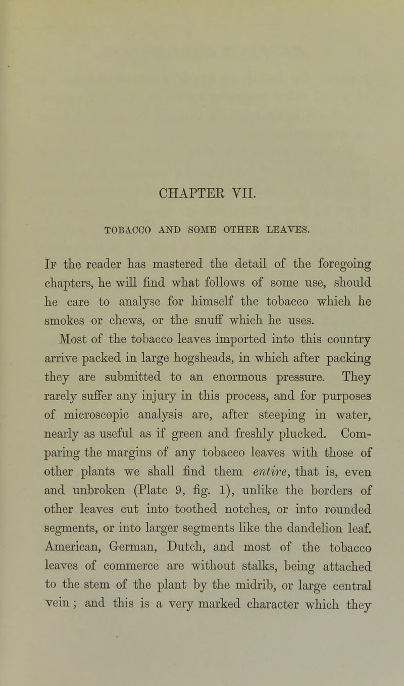 CHAPTER VII. TOBACCO AND SOME OTHER LEAVES. If the reader has mastered the detail of the foregoing chapters, he will find what follows of some use, should he care to analyse for himself the tobacco which he smokes or chews, or the snuff which he uses. Most of the tobacco leaves imported into this country arrive packed in large hogsheads, in which after packing they are submitted to an enormous pressure. They rarely suffer any injury in this process, and for purposes of microscopic analysis are, after steeping in water, nearly as useful as if green and freshly plucked. Com- paring the margins of any tobacco leaves with those of other plants we shall find them entire, that is, even and unbroken (Plate 9, fig. 1), unlike the borders of other leaves cut into toothed notches, or into rounded segments, or into larger segments like the dandelion leaf. American, German, Dutch, and most of the tobacco leaves of commerce are without stalks, being attached to the stem of the plant by the midrib, or large central vein; and this is a very marked character which they