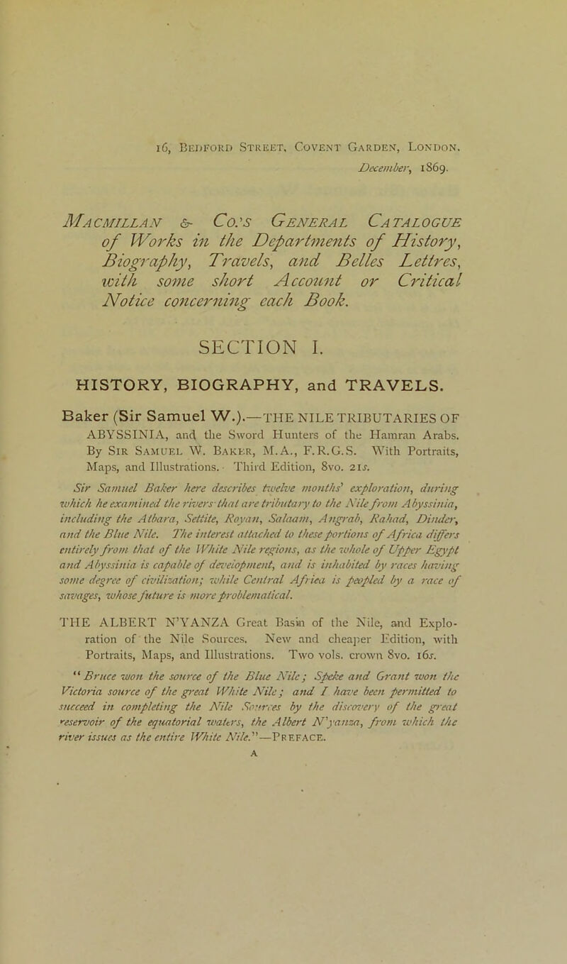 i6, Bedford Street, Covent Garden, London. December, 1869. Macmillan &■ Cols General Catalogue of Works in the Departments of History, Biography, Travels, and Belles Lettres, with some short Account or Critical Notice concerning each Book. SECTION I. HISTORY, BIOGRAPHY, and TRAVELS. Baker (Sir Samuel W.).—THE NILE TRIBUTARIES OF ABYSSINIA, and the Sword Hunters of the Hamran Arabs. By Sir Samuel W. Baker, M.A., F.R.G.S. With Portraits, Maps, and Illustrations. Third Edition, 8vo. 21 s. Sir Samuel Baker here describes tivelve months' exploration, during which he examined the rivers-that are tributary to the Nile from Abyssinia, including the Atbara, Settite, Roy an, Salaam, Angrab, Rahad, Binder, and the Blue Nile. The interest attached to these portions of Africa differs entirely from that of the White Nile regions, as the whole of Upper Egypt and Abyssinia is capable of development, and is inhabited by races having some degree of civilization; while Central Africa is peopled by a race of savages, whose future is more problematical. THE ALBERT N’YANZA Great Basin of the Nile, and Explo- ration of the Nile Sources. New and cheaper Edition, with Portraits, Maps, and Illustrations. Two vols. crown 8vo. i6j-. “ Bruce won the source of the Blue /Vile; Speke and Grant won the Victoria source of the great White Nile; and I have been permitted to succeed in completing the Nile Sources by the discovery of the great reservoir of the equatorial waters, the Albert N'yanza, from which the river issues as the entire White Nile.—Preface. a