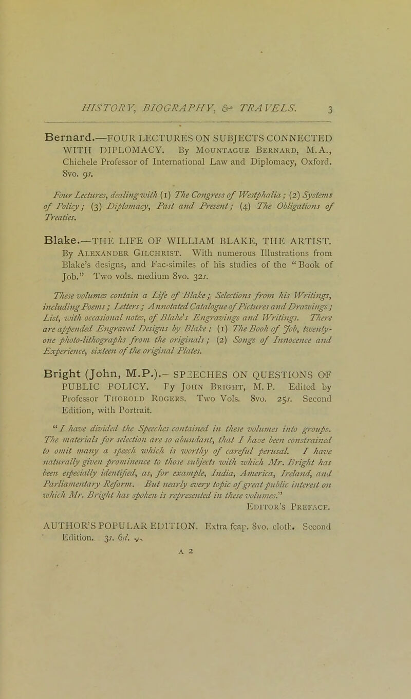 j Bernard.—FOUR LECTURES ON SUBJECTS CONNECTED WITH DIPLOMACY. By Mountague Bernard, M.A., Chichele Professor of International Law and Diplomacy, Oxford. 8vo. gs. Four Lectures, dealing with (i) The Congress of Westphalia ; (2) Systems of Policy; (3) Diplomacy, Past and Present; (4) The Obligations of Treaties. Blake.—THE LIFE OF WILLIAM BLAKE, THE ARTIST. By Alexander Gilchrist. With numerous Illustrations from Blake’s designs, and Fac-similes of his studies of the “Book of Job.” Two vols. medium 8vo. 32L These volumes contain a Life of Blake; Selections from his Writings, including Poems ; Letters ; A nnotated Catalogue of Pictures and Drawings ; List, with occasional notes, of Blake's Engravings and Writings. There are appended Engraved Designs by Blake : (1) The Book of Job, twenty- one photo-lithographs from the originals; (2) Songs of Innocence and Experience, sixteen of the original Plates. Bright (John, M.P.).- SPEECHES ON QUESTIONS OF PUBLIC POLICY. Fy John Bright, M.P. Edited by Professor Thorold Rogers. Two Vols. Svo. 25s. Second Edition, with Portrait. “ I have divided the Speeches contained in these volumes into groups. The materials for selection are so abundant, that I have been constrained to omit many a speech which is worthy of careful perusal. / have naturally given prominence to those subjects with which Mr. Bright has been especially identified, as, for example, India, America, Ireland, and Parliamentary Reform. But nearly every topic ofgreat public interest on which Mr. Bright has spoken is represented in these volumes:' Editor’s Preface. AUTHOR’S POPULAR EDITION. Extra fcap. Svo. cloth. Second Edition. 31. 6d. y. A 2