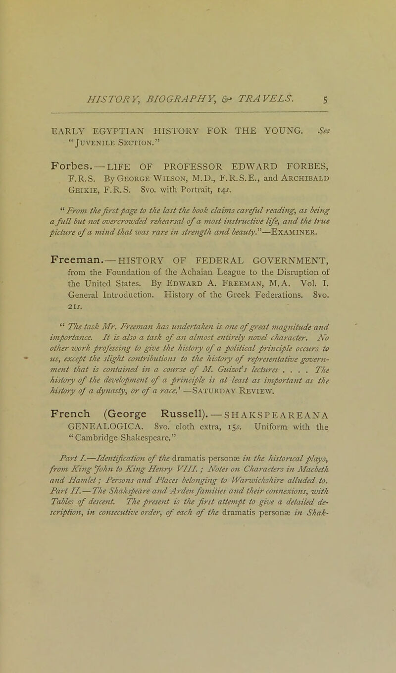 EARLY EGYPTIAN HISTORY FOR THE YOUNG. Sec “Juvenile Section.” Forbes. — LIFE OF PROFESSOR EDWARD FORBES, F.R.S. By George Wilson, M.D., F.R.S.E., and Archibald Geikie, F.R.S. Svo. with Portrait, 14J. “ From the first page to the last the book claims careful reading, as being a full but not overcrowded rehearsal of a most instructive life, and the true picture of a mind that was rare in strength and beauty.”—Examiner. Freeman.— PIISTORY OF FEDERAL GOVERNMENT, from the Foundation of the Achaian League to the Disruption of the United States. By Edward A. Freeman, M.A. Vol. I. General Introduction. History of the Greek Federations. Svo. 21s. “ The task Mr. Freeman has undertaken is one of great magnitude and importance. It is also a task of an almost entirely novel character. No other work professing to give the history of a political principle occurs to us, except the slight contributions to the history of representative govern- ment that is contained in a course of M. Guizot's lectures .... The history of the development of a principle is at least as important as the history oj a dynasty, or of a race.' —Saturday Review. French (George Russell). — SH AKSPEAREANA GENEALOGICA. Svo. cloth extra, 15 c. Uniform with the “Cambridge Shakespeare.” Part I.—Identification of the dramatis persona: in the historical plays, from King John to King Henry VIII. ; Notes on Characters in Macbeth and Hamlet; Persons and Places belonging to Warwickshire alluded to. Part II. — The Shakspeare and Arden families and their connexions, with Tables of descent. The present is the first attempt to give a detailed de- scription, in consecutive order, of each of the dramatis personae in Shak-