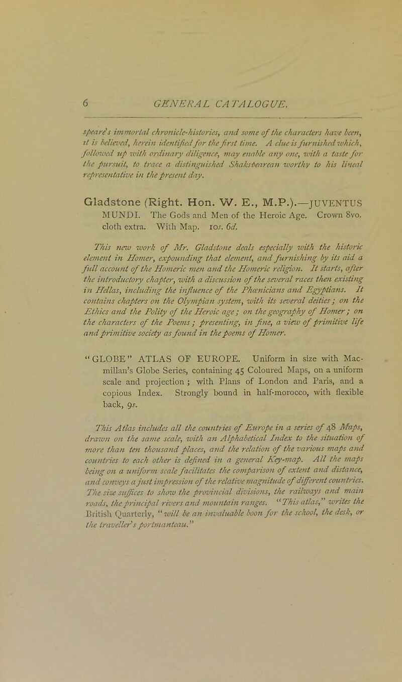 scare's immortal chronicle-histories, and some of the characters have been, tt is believed, herein identifiedfor the frst time. A clue is furnished which, folhnved nf with ordinary diligence, may enable any one, with a taste for the pursuit, to trace a distinguished Shaksbearean worthy to his lineal representative in the present day. Gladstone (Right. Hon. W. E., M.P.).—JUVENTUS MUNDI. The Gods and Men of the Heroic Age. Crown 8vo. cloth extra. With Map. io.r. 6d. This neiu work of Mr. Gladstone deals especially with the historic element in Homer, expounding that element, and furnishing by its aid a full account of the Homeric men and the Homeric religion. It starts, after the introductory chapter, with a discussion of the several races then existing in Hellas, including the influence of the Phoenicians and Egyptians. It contains chapters on the Olympian system, with its several deities; on the Ethics and the Polity of the Heroic age ; on the geography of Homer ; on the characters of the Poems; presenting, in fine, a vieiu of primitive life and primitive society as found in the poems of Homer. “GLOBE” ATLAS OF EUROPE. Uniform in size with Mac- millan’s Globe Series, containing 45 Coloured Maps, on a uniform scale and projection ; with Plans of London and Paris, and a copious Index. Strongly bound in half-morocco, with flexible back, gs. This Atlas includes all the countries of Europe in a series of 48 Maps, drawn on the same scale, with an Alphabetical Index to the situation of more than ten thousand places, and the relation of the various maps and countries to each other is defined in a general Key-map. All the maps being on a uniform scale facilitates the comparison of extent and distance, and conveys a just impression of the relative magnitude of different countries. The size suffices to show the provincial divisions, the railways and main roads, the principal rivers and mountain ranges. “This atlas, writes the British Quarterly, “ will be an invaluable boon for the school, the desk, or the traveller's portmanteau. ”