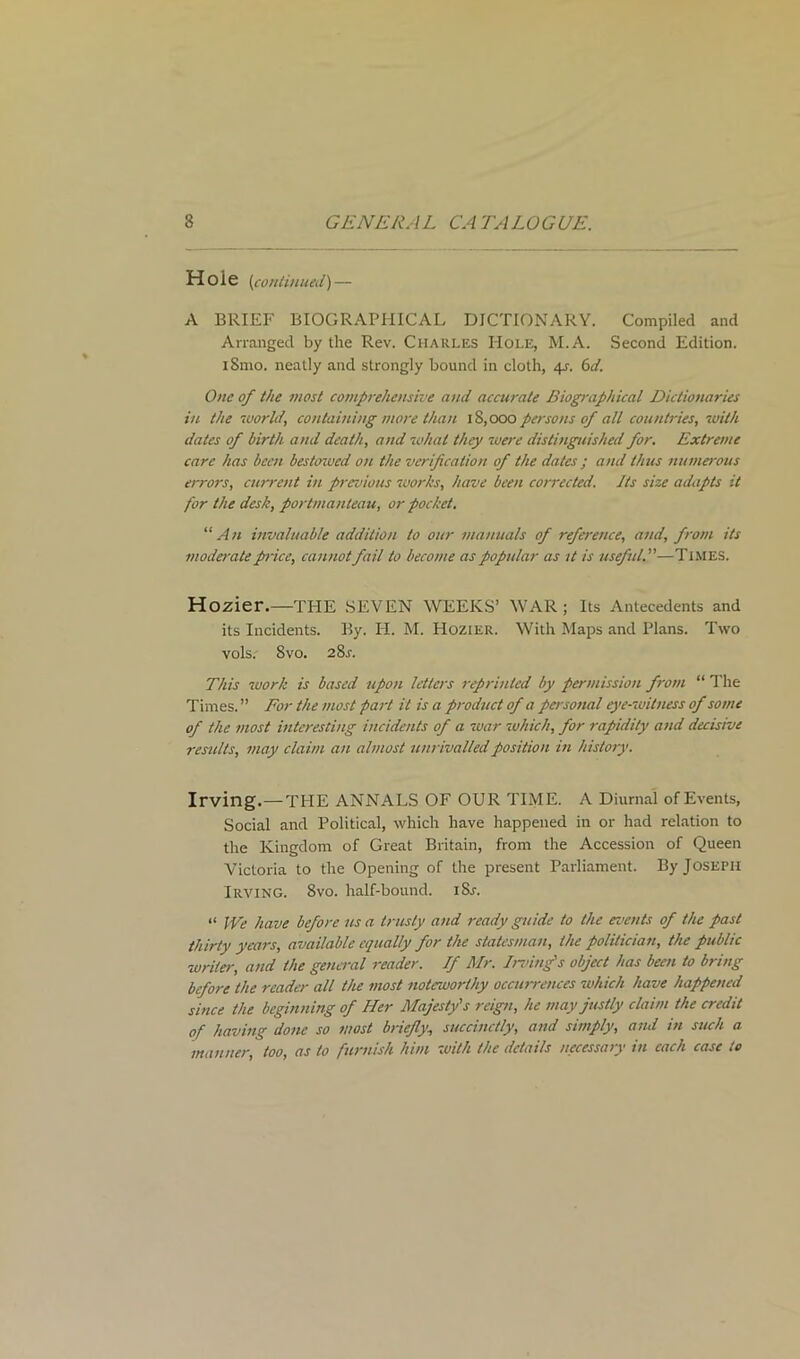 Hole (continued) — A BRIEF BIOGRAPHICAL DICTIONARY. Compiled and Arranged by the Rev. Charles Hole, M.A. Second Edition. iSmo. neatly and strongly bound in cloth, 4J. 6d. One of the most comprehensive and accurate Biographical Dictionaries in the world, containing more than 18,000 persons of all countries, with dates of birth and death, and what they were distinguished for. Extreme care has been bestcrwcd on the verification of the dates ; and thus numerous errors, current in previous works, have been corrected. Its size adapts it for the desk, portmanteau, or pocket. “An invaluable addition to our manuals of reference, and, from its moderate price, cannot fail to become as popular as it is useful.—Times. Hozier.—THE SEVEN WEEKS’ WAR; Its Antecedents and its Incidents. By. H. M. Hozier. With Maps and Plans. Two vols. 8vo. 28j. This work is based upon letters reprinted by permission from “ The Times. ” For the most part it is a product of a personal eye-witness of some of the most interesting incidents of a war which, for rapidity and decisive results, may claim an almost unrivalled position in history. Irving.—THE ANNALS OF OUR TIME. A Diurnal of Events, Social and Political, which have happened in or had relation to the Kingdom of Great Britain, from the Accession of Queen Victoria to the Opening of the present Parliament. By Joseph Irving. 8vo. half-bound. iSj. “ We have before us a trusty and ready guide to the events of the past thirty years, available equally for the statesman, the politician, the public writer, and the general reader. If Mr. Irving's object has been to bring before the reader all the most noteworthy occurrences which have happened since the beginning of Her Majesty's reign, he may justly claim the credit of having done so most briefly, succinctly, and simply, and in such a manner, too, as to furnish him with the details necessary in each case to