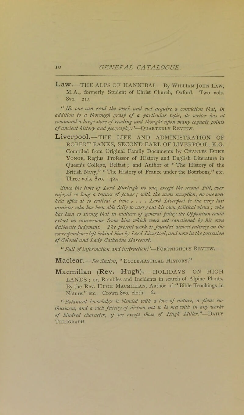 Law.—THE ALPS OF HANNIBAL. By William John Law, M.A., formerly Student of Christ Church, Oxford. Two vols. 8vo. 21 s. “ No one can read the work and not acquire a conviction that, in addition to a thorough grasp of a particular toffic, its writer has at command a large store of reading and thought upon many cognate points of ancient history and geography.”—Quarterly Review. Liverpool.—THE LIFE AND ADMINISTRATION OF ROBERT BANKS, SECOND EARL OF LIVERPOOL, K.G. Compiled from Original Family Documents by Charles Duke Yonge, Regius Professor of History and English Literature in Queen’s College, Belfast; and Author of “ The History of the British Navy,” “ The History of France under the Bourbons,” etc. Three vols. 8vo. 421-. Since the time of Lord Burleigh no one, except the second Pitt, ever enjoyed so long a tenure of power; with the same exception, no one ever held office at so critical a time .... Lord Liverpool is the very last minister who has been able fully to carry out his own political views ; who has been so strong that in matters of general policy the Opposition could extort no concessions from him which were not sanctioned by his own deliberate judgment. The present work is founded almost entirely on the correspondence left behind him by Lord Liverpool, and now in the possession of Colonel and Lady Catherine Harcourt. “Full of information and instruction.”—Fortnightly Review. Maclear.—See Section, “Ecclesiastical History.” Macmillan (Rev. Hugh). — HOLIDAYS ON HIGH LANDS ; or, Rambles and Incidents in search of Alpine Plants. By the Rev. Hugh Macmillan, Author of “ Bible Teachings in Nature,” etc. Crown 8vo. cloth. 6s. “ Botanical knowledge is blended with a love of nature, a pious en- thusiasm, and a rich felicity of diction not to be met with in any works of kindred character, if we except those of LLugh Miller.”—Daily Telegraph.