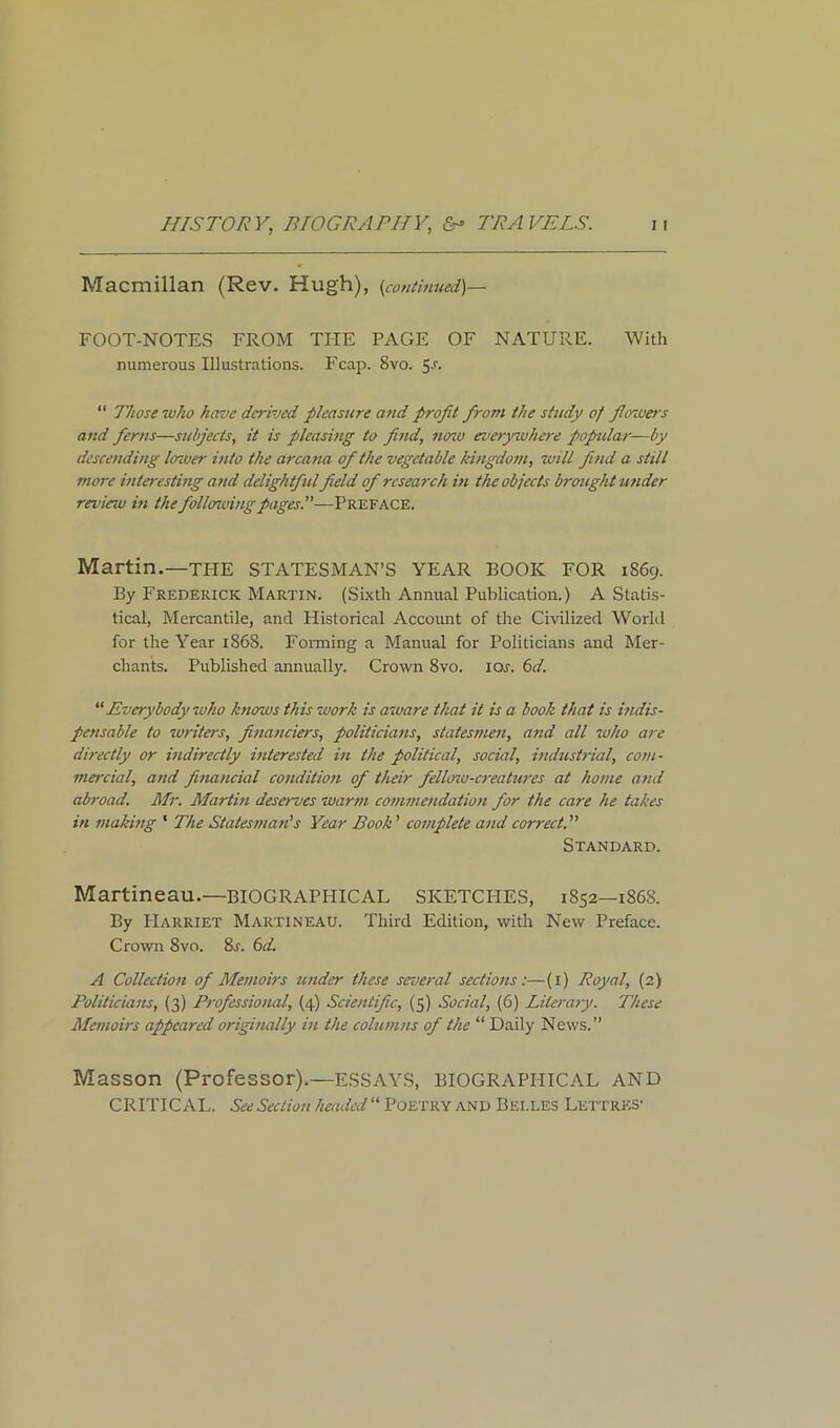 Macmillan (Rev. Hugh), (continued)— FOOT-NOTES FROM THE PAGE OF NATURE. With numerous Illustrations. Fcap. 8vo. 5-r- “ Those who have derived pleasure and profit from the study of fowers and ferns—subjects, it is pleasing to find, nenv everywhere popular—by descending louver into the arcana of the vegetable kingdom, zoill find a still more interesting and delightful field of research in the objects brought under reviezu in the follozuing pages.”—Preface. Martin.—THE STATESMAN’S YEAR BOOK FOR 1869. By Frederick Martin. (Sixth Annual Publication.) A Statis- tical, Mercantile, and Historical Account of the Civilized World for the Year 1868. Forming a Manual for Politicians and Mer- chants. Published annually. Crown 8vo. ior. 6d. “ Everybody who knows this work is aware that it is a book that is indis- pensable to tor iters, financiers, politicians, statesmen, and all who are directly or indirectly interested in the political, social, industrial, com- mercial, and financial condition of their fellozo-creatures at home and abroad. Mr. Martin deserves warm commendation for the care he takes in making 1 The Statesman's Year Booh ’ complete and correct Standard. Martineau.—BIOGRAPHICAL SKETCHES, 1852—186S. By PIarriet Martineau. Third Edition, with New Preface. Crown 8vo. 8r. 6d. A Collection of Memoirs under these several sections:—(1) Royal, (2) Politicians, (3) Professional, (4) Scientific, (5) Social, (6) Literary. These Memoirs appeared originally in the columns of the “ Daily News.” Masson (Professor).—ESSAYS, biographical and CRITICAL. See Section headed “ Poetry and Belles Lettres-