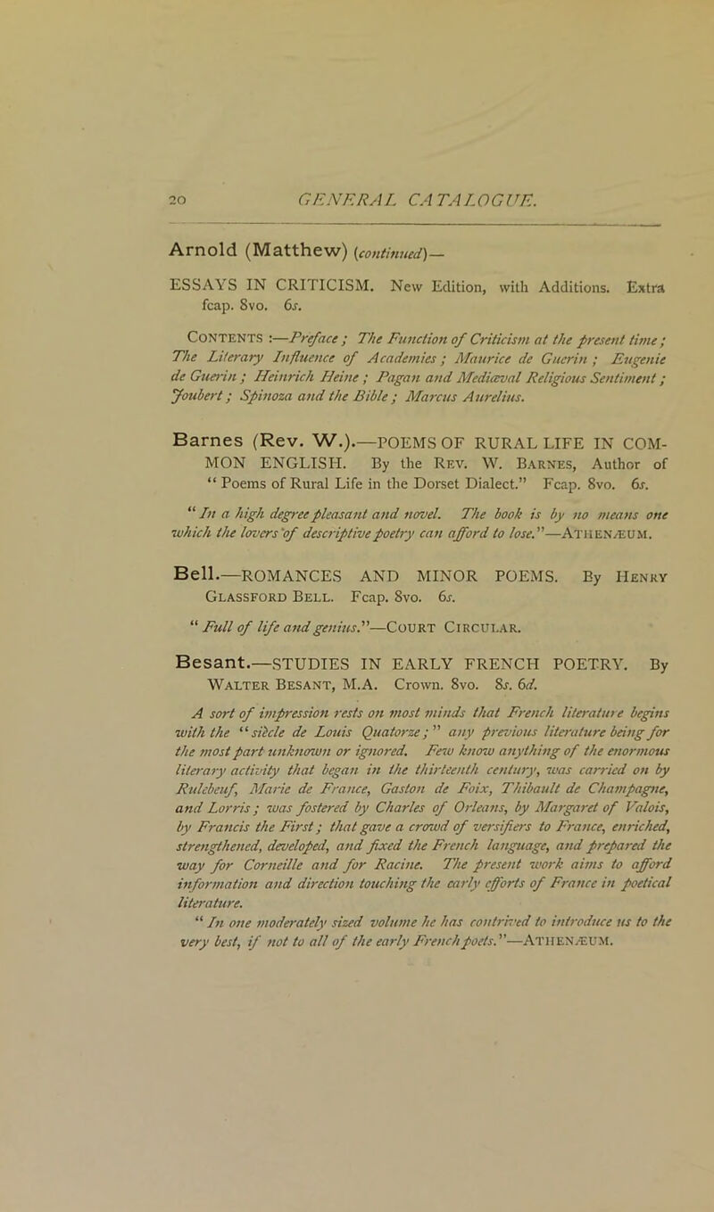 Arnold (Matthew) (continued)— ESSAY S IN CRITICISM. New Edition, with Additions. Extra fcap. Svo. 6s. Contents :—Preface ; The Function of Criticism at the present time ; The Literary Influence of Academies; Maurice de Guerin; Eugenie de Guerin ; Heinrich Heine ; Pagan and Mediaeval Religious Sentiment; Joubert; Spinoza and the Bible ; Marcus Aurelius. Barnes (Rev. W.).—POEMS OF RURAL LIFE IN COM- MON ENGLISH. By the Rev. W. Barnes, Author of “ Poems of Rural Life in the Dorset Dialect.” Fcap. Svo. 6s. “ In a high degree pleasant and novel. The book is by no means one which the lovers'of descriptive poetry can afford to lose.—Athenveum. Bell.—ROMANCES AND MINOR POEMS. By Henry Glassford Bell. Fcap. Svo. 6s. “ Full of life and genius.—Court Circular. Besant.—STUDIES IN EARLY FRENCH POETRY. By Walter Besant, M.A. Crown. 8vo. Sr. 6d. A sort of impression rests on most minds that French literature begins with the “siitcle de Louis Quatorze; any previous literature being for the most part unknown or ignored. Few know anything of the enormous literary activity that began in the thirteenth century, was carried on by Rulebeuf Marie de France, Gaston de Foix, Thibault de Champagne, and Lorris; was fostered by Charles of Orleans, by Margaret of Valois, by Francis the First; that gave a crowd of versifiers to France, enriched, strengthened, developed, and fixed the French language, and prepared the way for Corneille and for Racine. The present work aims to afford information and direction touching the early efforts of France in poetical literature. “ In one moderately sized volume he has contrived to introduce us to the very best, if not to all of the early French poets.—ATHENAEUM.