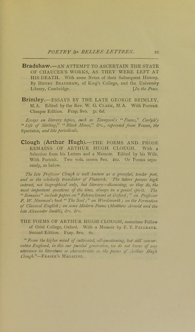 Bradshaw.—AN ATTEMPT TO ASCERTAIN THE STATE OF CHAUCER’S WORKS, AS THEY WERE LEFT AT HIS DEATH. With some Notes of their Subsequent History. By Henry Bradshaw, of King’s College, and the University Library, Cambridge. [In the Press. Brimley.—ESSAYS BY THE LATE GEORGE BRIM LEY, M.A. Edited by the Rev. W. G. Clark, M.A. With Portrait, Cheaper Edition. Fcap. 8vo. y. 6d. Essays on literary topics, such as Tennyson s “Poems, Carlyle's “ Life of Stirling, “ Bleak House, &*c., reprinted from Fraser, the Spectator, and like periodicals. Clough (Arthur Hugh).—THE POEMS AND PROSE REMAINS OF ARTHUR PIUGH CLOUGH. With a Selection from his Letters and a Memoir. Edited by his Wife. With Portrait. Two vols. crown Svo. 2ir. Or Poems sepa- rately, as below. The late Professor Clough is well known as a graceful, tender poet, and as the scholarly translator of Plutarch. The letters possess high interest, not biographical only, but literary—discussing, as they do, the most important questions of the time, always in a genial spirit. The “Remains include papers on “Retrenchment at Oxfordon Professor F. W. Newman's book “ The Soul; on Wordsworth ; on the Formation of Classical English ; on some Modern Poems (Matthew Arnold and the late Alexander Smith), &rc. &*c. THE POEMS OF ARTHUR HUGH CLOUGH, sometime Fellow of Oriel College, Oxford. With a Memoir by F. T. Palgraye. Second Edition. Fcap. Svo. 6s. “From the higher mind of cultivated, all-questioning, but still conser- vative England, in this our puzzled generation, we do not know of any utterance in literature so characteristic as the poems of Arthur Hugh Clough.—Fraser’s Magazine.