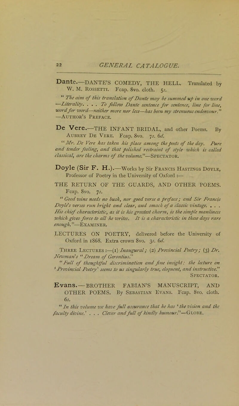 Dante.—DANTE’S COMEDY, THE HELL. Translated by W. M. RossETTr. Fcap. 8vo. cloth. $s. “ The aim of this translation of Dante may be summed up in one word ■—Litei-ality. ... To follow Dante sentence for sentence, line for line, word for word—neither more nor less—has been, my strenuous endeavour. —Author’s Preface. De Vere.—THE INFANT BRIDAL, and other Poems. By Aubrey De Vere. Fcap. 8vo. 7s. 6d. '■'■Air. De Vere has taken his place among the poets of the day. Pure and tender feeling, and that polished restraint of style which is called classical, are the charms of the volume.—Spectator. Doyle (Sir F. H.) .—Works by Sir Francis Hastings Doyle, Professor of Poetry in the University of Oxford :— THE RETURN OF THE GUARDS, AND OTHER POEMS. Fcap. 8vo. ’js. “ Good wine needs no bush, nor good verse a preface; and Sir Francis Doyle's verses run bright and clear, and smack of a classic vintage. . . . His chief characteristic, as it is his greatest charm, is the simple manliness which gives force to all he writes. It is a characteristic in these days rare enough. ”—Examiner. LECTURES ON POETRY, delivered before the University of Oxford in 1868. Extra crown 8vo. y. 6d. Three Lectures :—(1) Inaugural; (2) Provincial Poetry; (3) Dr. New man's “Dream of Gerontius.” “ Full of thoughtful discrimination and fine insight: the lecture on ‘ Provincial Poetry' seems to us singularly true, eloquent, and instructive. Spectator. Evans. — BROTHER FABIAN’S MANUSCRIPT, AND OTHER POEMS. By Sebastian Evans. Fcap. 8vo. cloth. 6s. “ In this volume we have full assurance that he has ‘ the vision and the faculty divine.' . . . Clever andfull of kindly humour.—Globe.