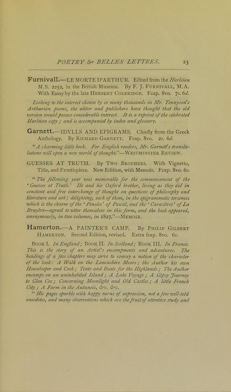 Furnivall.—LEMORTED’ARTIIUR. Edited from thzHarleian M.S. 2252, in the British Museum. By F. J. Furnivall, M.A. With Essay by the late Herbert Coleridge. Fcap. 8vo. 7s. 6d. Looking to the interest shown by so many thousands in Mr. Tennyson’s Arthurian poems, the editor and publishers have thought that the old version would possess considerable interest. It is a reprint of the celebrated Harleian copy ; and is accompanied by index and glossary. Garnett.—IDYLLS AND EPIGRAMS. Chiefly from the Greek Anthology. By Richard Garnett. Fcap. 8vo. 2s. 6d. “A charming little book. For English readers, Mr. Garnet!s transla- lations will open a new world of thought.”—Westminster Review. GUESSES AT TRUTPI. By Two Brothers. With Vignette, Title, and Frontispiece. New Edition, with Memoir. Fcap. 8vo. 6s. “ The following year was memorable for the commencement of the ‘ Guesses at Truth. ’ He and his Oxford brother, living as they did in constant and free interchange of thought on questions of philosophy and literature and art; delighting, each of them, in the epigrammatic terseness which is the charm of the ‘ Pensees ’ of Pascal, and the ‘ Carac,teres ’ of La Bruylre—agreed to utter themselves in this form, and the book appeared, anonymously, in two volumes, in 1827.”—Memoir. Harnerton.—A PAINTER’S CAMP. By Philip Gilbert Hamerton. Second Edition, revised. Extra fcap. 8vo. 6s. Book I. In England; Book II. In Scotland; Book III. In France. This is the story of an Artist's encampments and adventures. The headings of a feiu chapters may serve to convey a notion of the character of the book: A Walk on the Lancashire Moors; the Author his own Housekeeper and Cook ; Tents and Boats for the Highlands ; The Author encamps on an uninhabited Island; A Lake Voyage ; A Gipsy Journey to Glen Coe; Concerning Moonlight and Old Castles; A little French City ; A Farm in the Autunois, <Src. 6rc. “ His pages sparkle with happy turns of expression, tiot a few well-told anecdotes, and many observations which are the fruit of attentive study and