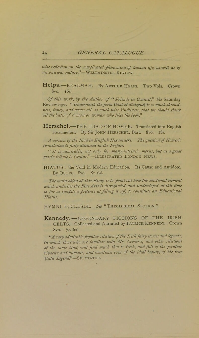 wise reflection on the complicated phenomena of human life, as well as of unconscious nature.”—Westminster Review. Helps.—REALMAH. By Arthur Helps. Two Vols. Crown 8 vo. 16 s. Of this work, by the Author of “ Friends in Councilthe Saturday Review says: “ Underneath the form (that of dialogue) is so much shrewd- ness, fancy, and above all, so much wise kindliness, that we should think all the belter of a man or woman who likes the book':' Herschel.—THE ILIAD OF HOMER. Translated into English Hexameters. By Sir John Herschel, Bart. 8vo. i8r. A version of the Iliad in English Hexameters. The question of Homeric translation is fully discussed in the Preface. “ It is admirable, not only for many intrinsic merits, but as a great man's tribute to Genius.—Illustrated London News. HIATUS : the Void in Modern Education. Its Cause and Antidote. By Outis. 8vo. 8a 6d. The main object of this Essay is to point out how the emotional element which underlies the Fine Arts is disregarded and undeveloped at this time so far as (despite a pretence at filling it up) to constitute an Educational Hiatus. HYMNI ECCLESI/E. ^“Theological Section.” Kennedy. —LEGENDARY FICTIONS OF THE IRISH CELTS. Collected and Narrated by Patrick Kennedy. Crown 8vo. Js. 6d. “A very admirable popular selection of the Irish fairy stories and legends, in which those who are familiar with Mr. Croker's, and other selections of the same kind, will find much that is fresh, and full of the peculiar vivacity and humour, and sometimes even of the ideal beauty, of the true Celtic Legend!'—Spectator.