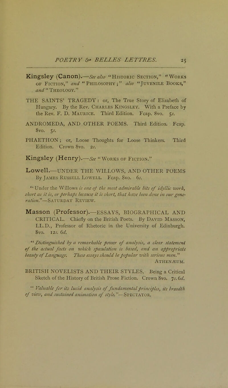 Kingsley (Canon).—See also “Historic Section,” “Works of Fiction,” and “Philosophy;” also “Juvenile Books,” and “ Theology.” THE SAINTS’ TRAGEDY : or. The True Story of Elizabeth of Hungary. By the Rev. Charles Kingsley. With a Preface by the Rev. F. D. Maurice. Third Edition. Fcap. 8vo. 5s. ANDROMEDA, AND OTHER POEMS. Third Edition. Fcap. 8vo. 5r. PHAETHON; or, Loose Thoughts for Loose Thinkers. Third Edition. Crown 8vo. 2s. Kingsley (Henry).—See “Works of Fiction.” Lowell.—UNDER THE WILLOWS, AND OTHER POEMS By James Russell Lowell. Fcap. 8vo. 6s. “ Under the Willows is one oj the most admirable bits of idyllic work, short as it is, or perhaps because it is short, that have been done in oar gene- rations—Saturday Review. Masson (Professor).—ESSAYS, BIOGRAPHICAL AND CRITICAL. Chiefly on the British Poets. By David Masson, LL.D., Professor of Rhetoric in the University of Edinburgh. 8vo. 12s. 6d. ‘ ‘ Distinguished by a remarkable power of analysis, a clear statement of the actual facts on which speculation is based, and an appropriate beauty of Language. These essays should be popular with serious men. Athenaeum. BRITISH NOVELISTS AND THEIR STYLES. Being a Critical Sketch of the History of British Prose Fiction. Crown 8vo. 7s. 6d. ‘ ‘ Valuable for its lucid analysis of fundamental principles, its breadth of view, and sustained animation of style.—Spectator.