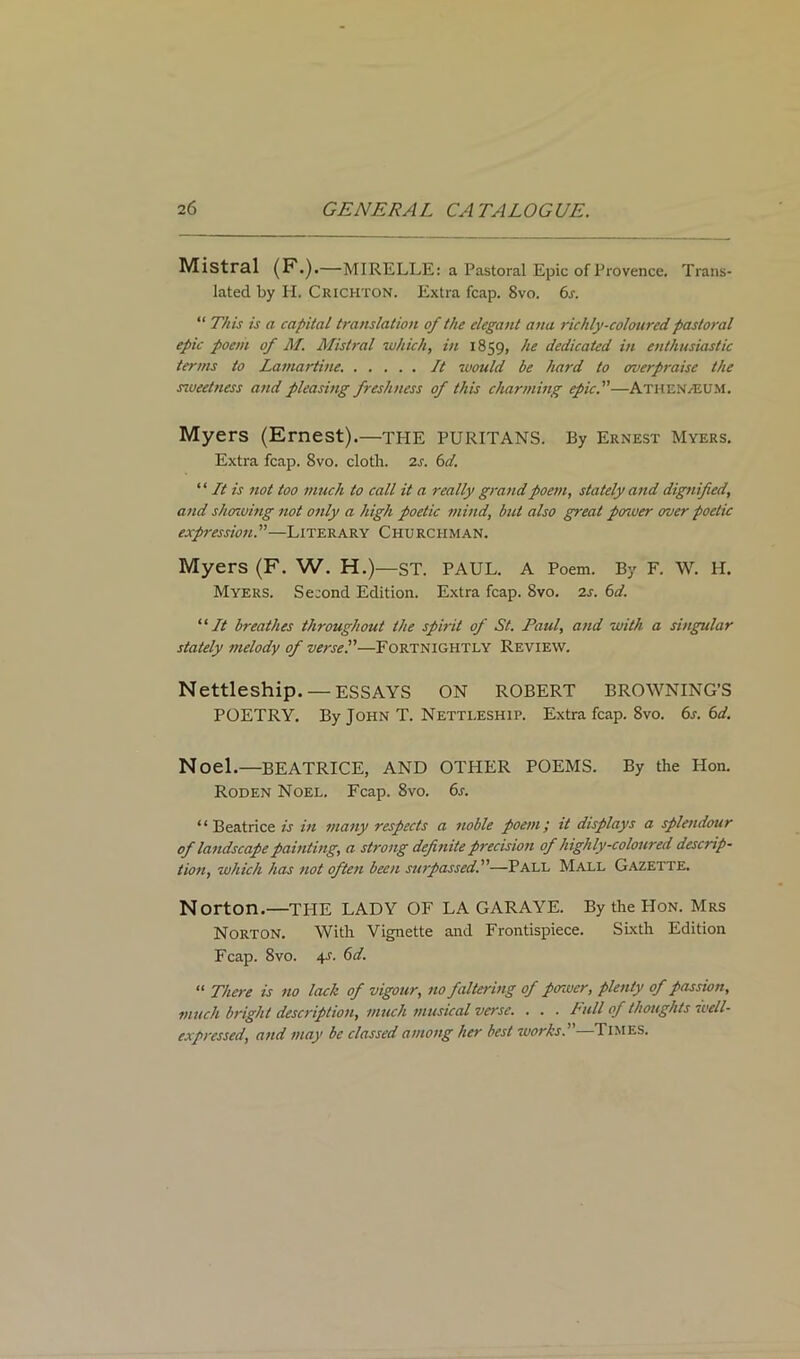 Mistral (F.).—MIRELLE: a Pastoral Epic of Provence. Trans- lated by H. Crichton. Extra fcap. 8vo. 6s. “ This is a capital translation of the elegant ana richly-coloured pastoral epic poem of M. Mistral which, in 1859, he dedicated in enthusiastic terms to Lamartine. It would be hard to overpraise the sweetness and pleasing freshness of this charming epic.—AtheN/EU.m. Myers (Ernest).—THE PURITANS. By Ernest Myers. Extra fcap. 8vo. cloth. 2s. 6d. ‘ ‘ It is not too much to call it a really grand poem, stately and dignified, and showing not only a high poetic mind, but also great posuer over poetic expression.—Literary Churchman. Myers (F. W. H.)—ST. PAUL. A Poem. By F. W. H. Myers. Second Edition. Extra fcap. 8vo. 2s. 6d. “It breathes throughout the spirit of St. Paul, and with a singular stately melody of verse.—Fortnightly Review. Nettleship. — ESSAYS ON ROBERT BROWNING’S POETRY. By John T. Nettleship. Extra fcap. 8vo. 6s. 6d. Noel.—BEATRICE, AND OTHER POEMS. By the Hon. Roden Noel. Fcap. 8vo. 6a “ Beatrice is in many respects a noble poem; it displays a splendour of landscape painting, a strong definite precision of highly-coloured descrip- tion, which has not often been surpassed.—Pall Mall Gazette. Norton.—THE LADY OF LA GARAYE. By the Hon. Mrs Norton. With Vignette and Frontispiece. Sixth Edition Fcap. 8vo. 4.s. 6d. “ There is no lack of vigour, no faltering of power, plenty of passion, much bright description, much musical verse. . . . Pull of thoughts well- expressed, and may be classed among her best works.—Times.