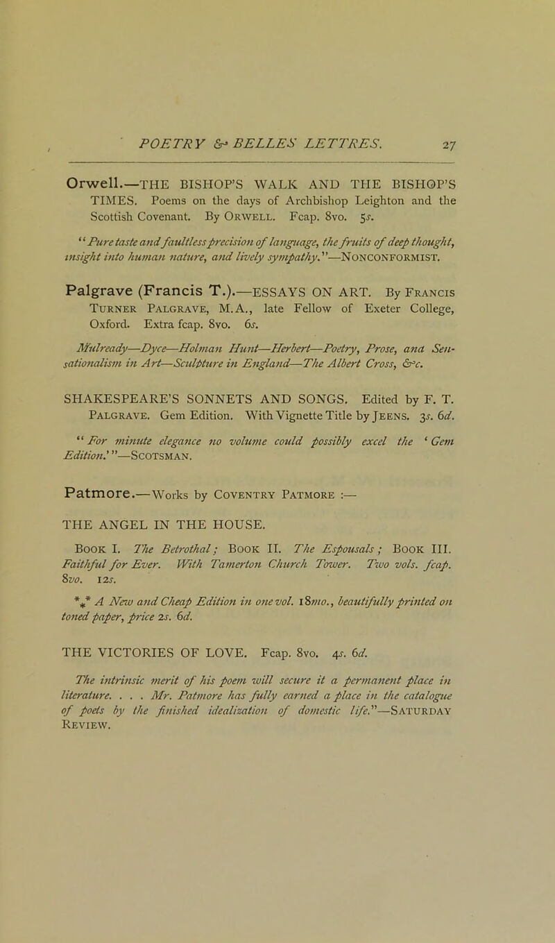 Orwell.—THE BISHOP’S WALK AND THE BISHOP’S TIMES. Poems on the days of Archbishop Leighton and the Scottish Covenant. By Orwell. Fcap. 8vo. 5^. ‘ ‘ Pure taste andfaultless precision of language, the fruits of deep thought, insight into human nature, and lively sympathy.—Nonconformist. Palgrave (Francis T.).—ESSAYS ON ART. By Francis Turner Palgrave, M.A., late Fellow of Exeter College, Oxford. Extra fcap. 8vo. 6s. Mulready—Dyce—Holman Hunt—Herbert—Poetry, Prose, ana Sen- sationalism in Art—Sculpture in England—The Albert Cross, &°r. SHAKESPEARE’S SONNETS AND SONGS. Edited by F. T. Palgrave. Gem Edition. With Vignette Title by Jeens. y.6d. “ For minute elegance no volume could possibly excel the 1 Gem Edition.' ”—Scotsman. Patmore.—Works by Coventry Patmore :— THE ANGEL IN THE HOUSE. Book I. The Betrothal; Book II. The Espousals; Book III. Faithful for Ever. With Tamerton Church Tower. Two vols. fcap. 8 vo. 12s. %* A New and Cheap Edition in one vol. 18mo., beautifully printed on toned paper, price 2s. 6d. THE VICTORIES OF LOVE. Fcap. 8vo. 4s. 6d. The intrinsic merit of his poem will secure it a permanent place in literature. . . . Mr. Patmore has fully earned a place in the catalogue of poets by the finished idealization of domestic life.—Saturday Review.