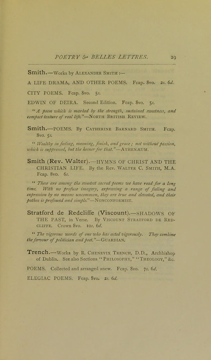 Smith.—Works by Alexander Smith :— A LIFE DRAMA* AND OTHER POEMS. Fcap. 8vo. 2s. 6d. CITY POEMS. Fcap. Svo. 5a EDWIN OF DEIRA. Second Edition. Fcap. Svo. 51-. “ A poem whiih is marked by the strength, sustained sweetness, and compact texture of real life.—North British Review. Smith.—POEMS. By Catherine Barnard Smith. Fcap. Svo. Jr. “ Wealthy in feeling, meaning, finish, and grace; not without passion, which is suppressed, but the keener for thatf—ATHENAEUM. Smith (Rev. Walter).—HYMNS OF CHRIST AND THE CHRISTIAN LIFE. By the Rev. Walter C. Smith, M.A. Fcap. 8vo. 6s. “ These are among the sweetest sacred poems we have read for a long time. With no profuse imagery, expressing a range of feeling and expression by no means uncommon, they are true and elevated, and their pathos is profound and simple.—NONCONFORMIST. Stratford de Redclifie (Viscount).—SHADOWS OF TFIE PAST, in Verse. By Viscount Stratford de Red- cliffe. Crown 8vo. ioa 6d. “ The vigorous words of one who has acted vigorously. They combine the fervour of politician and poet.—Guardian. Trench.—Works by R. Ciienevix Trench, D.D., Archbishop of Dublin. See also Sections “Philosophy,” “Theology,” &c. POEMS. Collected and arranged anew. Fcap. Svo. 7a 6d. ELEGIAC POEMS. Fcap. 8vo. 2a 6d.