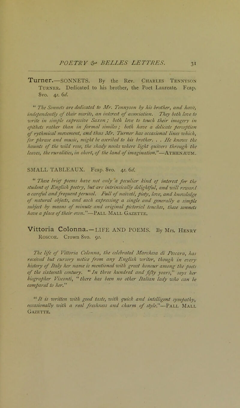Turner.—SONNETS. By the Rev. Charles Tennyson Turner. Dedicated to his brother, the Poet Laureate. Fcap. 8vo. 4?. 6<i. “ The Sonnets are dedicated to Mr. Tennyson by his brother, and have, independently of their merits, an interest of association. They both love to write in simple expressive Saxon; both love to touch their imagery in epithets rather than in formal similes; both have a delicate perception of rythmical movement, and thus Mr. Turner has occasional lines which, for phrase and music, might be ascribed to his brother. . . He knows the haunts of the wild rose, the shady nooks where light quivers through the leaves, the ruralities, in short, of the land of imagination.—Athenaeum. SMALL TABLEAUX. Fcap. 8vo. 4s. 6d. “ These brief poems have not only a peculiar kind of interest for the student of English poetry, but are intrinsically delightful, and will rewan l a carefid and frequent perusal. Full of naivete, piety, love, and knoivlcdge of natural objects, a7id each expressing a single and generally a simple subject by means of minute and original pictorial touches, these sonnets have a place of their mon.”—Pall Mall Gazette. Vittoria Colonna. —LIFE AND POEMS. By Mrs. Henry Roscoe. Crown 8vo. 9s. The life of Vittoria Colonna, the celebrated Marchesa di Pescara, has received but cursory 7iotice from any English writer, though in every history of Italy her name is mentioned with great honour among the poets of the sixteenth century. “In three hundred and fifty years, says her biographer Visconti, “ there has been no other Italian lady who can be compared to her. “ It is written with good taste, with quick and intelligent sympathy, occasionally with a real freshness and charm of style!—Pall Mall Gazette.