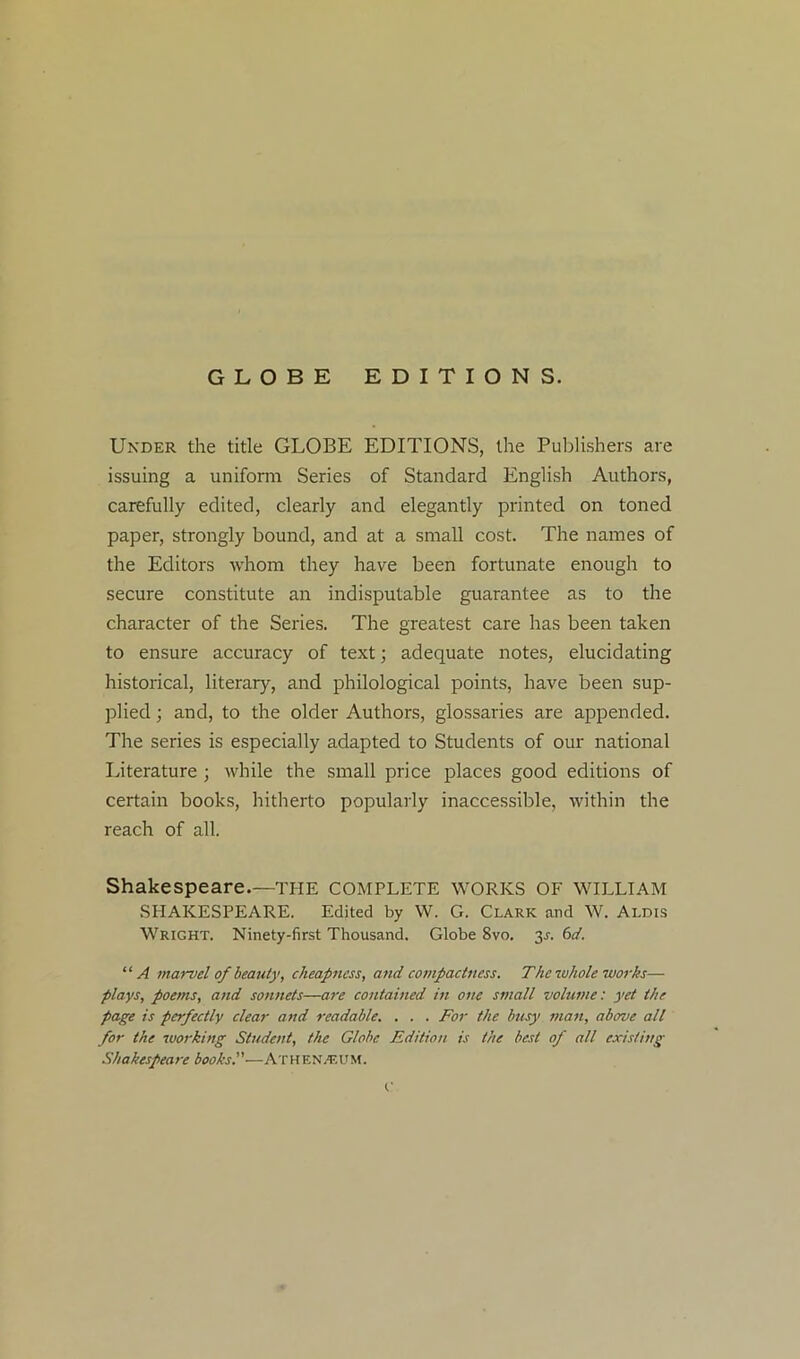 GLOBE EDITIONS. Under the title GLOBE EDITIONS, the Publishers are issuing a uniform Series of Standard English Authors, carefully edited, clearly and elegantly printed on toned paper, strongly bound, and at a small cost. The names of the Editors whom they have been fortunate enough to secure constitute an indisputable guarantee as to the character of the Series. The greatest care has been taken to ensure accuracy of text; adequate notes, elucidating historical, literary, and philological points, have been sup- plied ; and, to the older Authors, glossaries are appended. The series is especially adapted to Students of our national Literature ; while the small price places good editions of certain books, hitherto popularly inaccessible, within the reach of all. Shakespeare.—the complete works of william SHAKESPEARE. Edited by W. G. Clark and W. Aldis Wright. Ninety-first Thousand. Globe 8vo. 3^. 6d. ‘ ‘ A marvel of beauty, cheapness, and compactness. The -whole works— plays, poems, and sonnets—are contained in one small volume: yet the page is perfectly clear and readable. . . . For the busy man, above all for the working Student, the Globe Edition is the best of all existing Shakespeare books.'’—ATHEN/EUM.