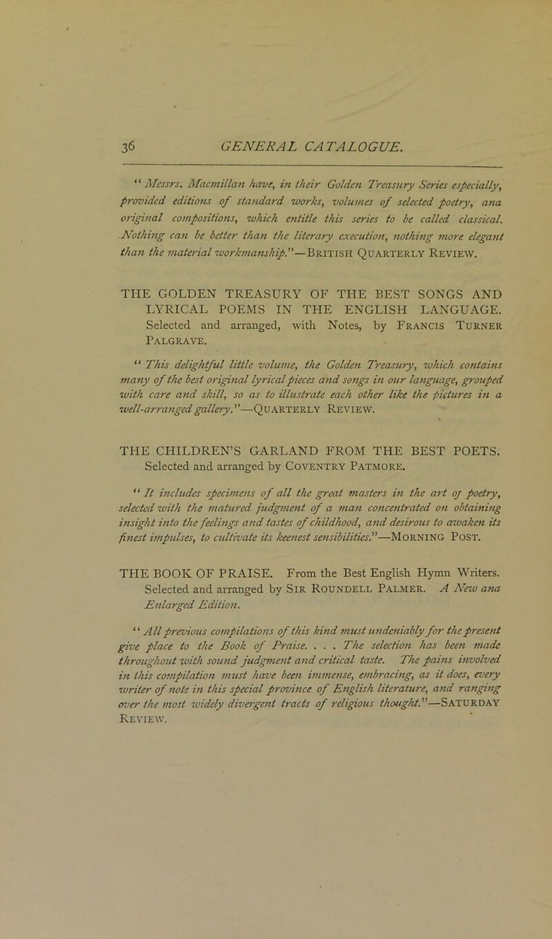 “ Messrs. Macmillan have, in their Golden Treasury Series especially, provided editions of standard works, volumes of selected poetry, ana original compositions, which entitle this series to be called classical. Nothing can be better than the literary execution, nothing more elegant than the material workmanship.—British Quarterly Review. THE GOLDEN TREASURY OF THE BEST SONGS AND LYRICAL POEMS IN THE ENGLISH LANGUAGE. Selected and arranged, with Notes, by Francis Turner Palgrave. “ This delightful little volume, the Golden Treasury, which contains many of the best original lyrical pieces and songs in our language, grouped with care and skill, so as to illustrate each other like the pictures in a well-arranged gallery.—Quarterly Review. THE CHILDREN’S GARLAND FROM THE BEST POETS. Selected and arranged by Coventry Patmore. “ It includes specimens of all the great masters in the art oj poetry, selected with the matured judgment of a man concentrated on obtaining insight into the feelings and tastes of childhood, a nd desirous to awaken its finest impulses, to cultivate its keenest sensibilities.—Morning Post. THE BOOK OF PRAISE. From the Best English Hymn Writers. Selected and arranged by Sir Roundell Palmer. A New ana Enlarged Edition. “ All previous compilations of this kind must undeniably for the present give place to the Book of Praise. . . . The selection has been made throughout with sound judgment and critical taste. The pains involved in this compilation must have been immense, embracing, as it does, every 'writer of note in this special province of English literature, and ranging over the most widely divergent tracts of religious thought.—Saturday Review.