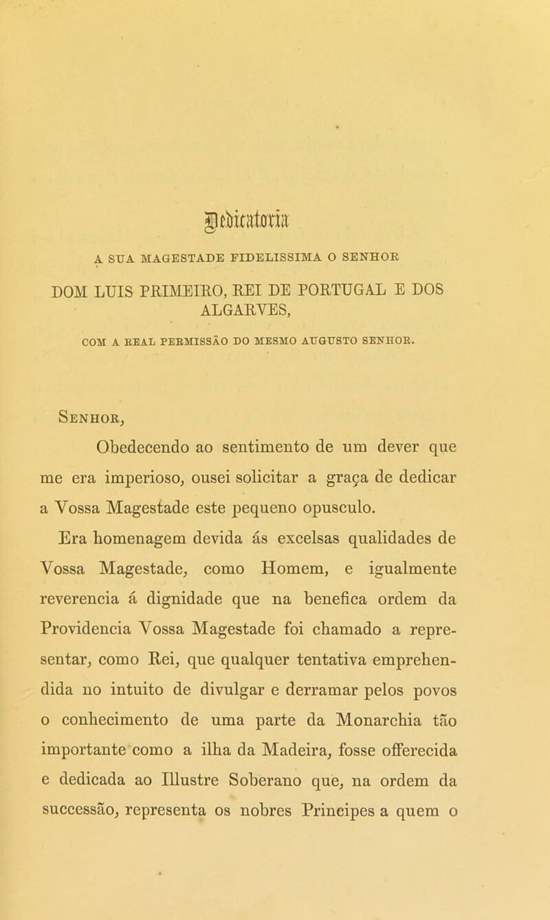 A SUA MAGESTADE FIDELISSIMA O SENHOK DOM LUIS PRIMEIRO, EEI DE PORTUGAL E DOS ALGARYES, COM A BEAL PEKMISSAO DO MESMO ATTGUSTO SENHOK. SeNHOR, Obedecendo ao sentimento de um dever que me era imperioso, ousei solicitar a graga de dedicar a Yossa Magestade este pequeno opusculo. Era homenagem devida as excelsas qnalidades de Yossa Magestade, como Homem, e igualmente reverencia a dignidade que na benefica ordem da Providencia Vossa Magestade foi chamado a repre- sentar, como Rei, que qualquer tentativa emprehen- dida no intuito de divulgar e derramar pelos povos o conhecimento de uma parte da Monarcbia tao importante como a ilha da Madeira, fosse oflFerecida e dedicada ao Illustre Soberauo que, na ordem da successao, representa os nobres Principes a quem o