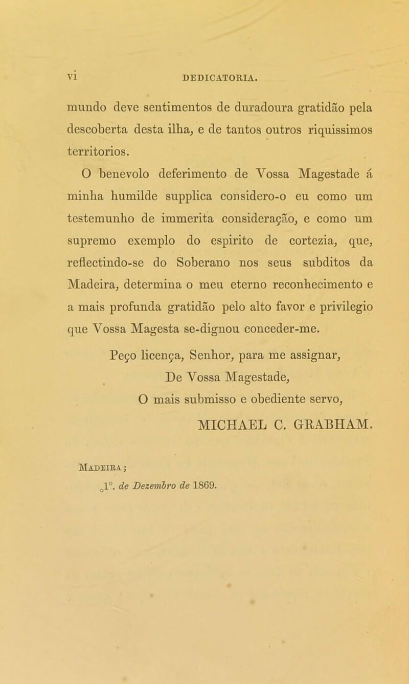 mundo deve sentimentos de duradoura gratidao pela descoberta desta ilka, e de tantos outros riquissimos territories. O benevolo deferimento de Vossa Magestade a minlia bumilde supplica considero-o eu como um testemunho de immerita consideragao, e como um supremo exemplo do espirito de cortezia, que, reflectindo-se do Soberano nos seus subditos da Madeira; determina o meu eterno reconbecimento e a mais profunda gratidao pelo alto favor e privilegio que Yossa Magesta se-dignou conceder-me. Pego licenga, Senbor, para me assignar, De Vossa Magestade, O mais submisso e obediente servo, MICHAEL C. GRABHAM. Madeira ; 1°. de Dezenibro de 1869.