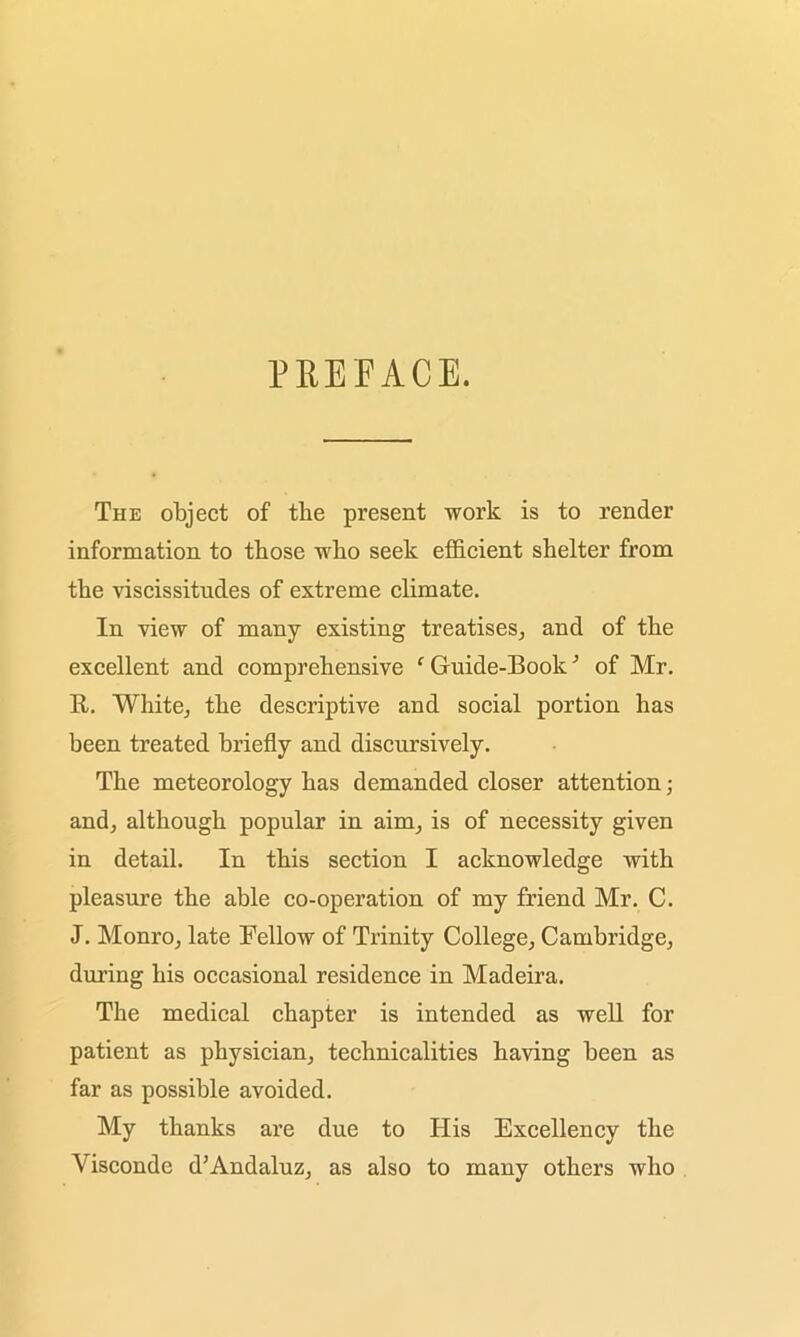 PREFACE. The object of the present work is to render information to those who seek efficient shelter from the viscissitudes of extreme climate. In view of many existing treatises, and of the excellent and comprehensive ‘ Guide-Book3 of Mr. R. White, the descriptive and social portion has been treated briefly and discursively. The meteorology has demanded closer attention; and, although popular in aim, is of necessity given in detail. In this section I acknowledge with pleasure the able co-operation of my friend Mr. C. J. Monro, late Fellow of Trinity College, Cambridge, during his occasional residence in Madeira. The medical chapter is intended as well for patient as physician, technicalities having been as far as possible avoided. My thanks are due to His Excellency the Yisconde d’Andaluz, as also to many others who