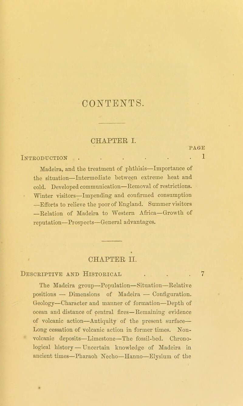 CONTENTS. CHAPTER I. PAGE Introduction . . . • • 1 Madeira, and tlie treatment of phthisis—Importance of the situation—Intermediate between extreme heat and cold. Developed communication—Removal of restrictions. Winter visitors—Impending and confirmed consumption —Efforts to relieve the poor of England. Summer visitors —Relation of Madeira to Western Africa—Growth of reputation—Prospects—General advantages. CHAPTER II. Descriptive and Historical . . .7 The Madeira group—Population—Situation—Relative positions — Dimensions of Madeira — Configuration. Geology—Character and manner of formation—Depth of ocean and distance of central fires—Remaining evidence of volcanic action—Antiquity of the present surface— Long cessation of volcanic action in former times. Non- volcanic deposits—Limestone—The fossil-hed. Chrono- logical history — Uncertain knowledge of Madeira in ancient times—Pharaoh Necho—Hanno—Elysium of the