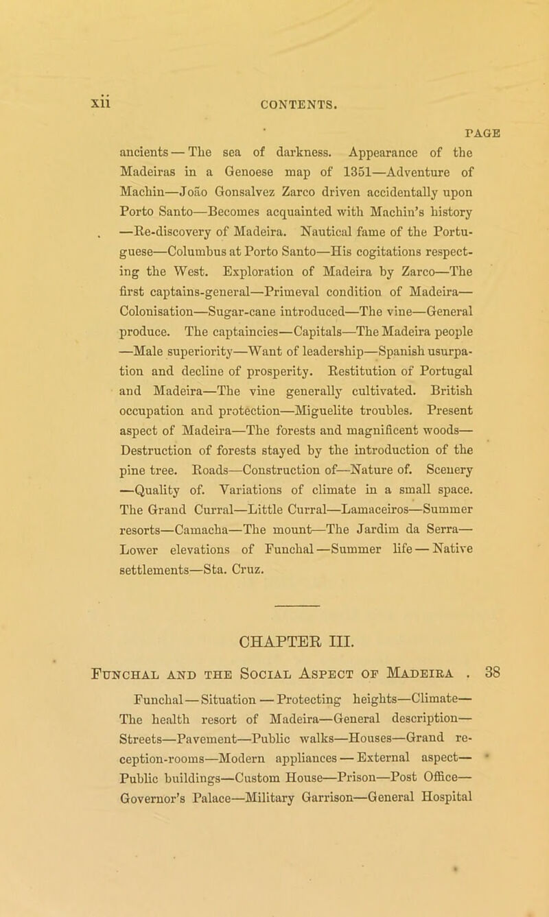 PAGE ancients — Tlie sea of darkness. Appearance of the Madeiras in a Genoese map of 1351—Adventure of Machin—Joao Gonsalvez Zarco driven accidentally upon Porto Santo—Becomes acquainted with Machin’s history —Re-discovery of Madeira. Nautical fame of the Portu- guese—Columbus at Porto Santo—His cogitations respect- ing the West. Exploration of Madeira by Zarco—The first captains-general—Primeval condition of Madeira— Colonisation—Sugar-cane introduced—The vine—General produce. The captaincies—Capitals—The Madeira people —Male superiority—Want of leadership—Spanish usurpa- tion and decline of prosperity. Restitution of Portugal and Madeira—The vine generally cultivated. British occupation and protection—Miguelite troubles. Present aspect of Madeira—The forests and magnificent woods— Destruction of forests stayed by the introduction of the pine tree. Roads—Construction of—Nature of. Scenery —Quality of. Variations of climate in a small space. The Grand Curral—Little Curral—Lamaceiros—Summer resorts—Camacha—The mount—The Jardim da Serra— Lower elevations of Funchal—Summer life — Native settlements—Sta. Cruz. CHAPTER III. Funchal and the Social Aspect op Madeira . 38 Funchal—Situation —Protecting heights—Climate— The health resort of Madeira—General description— Streets—Pavement—Public walks—Houses—Grand re- ception-rooms—Modern appliances — External aspect— * Public buildings—Custom House—Prison—Post Office— Governor’s Palace—Military Garrison—General Hospital