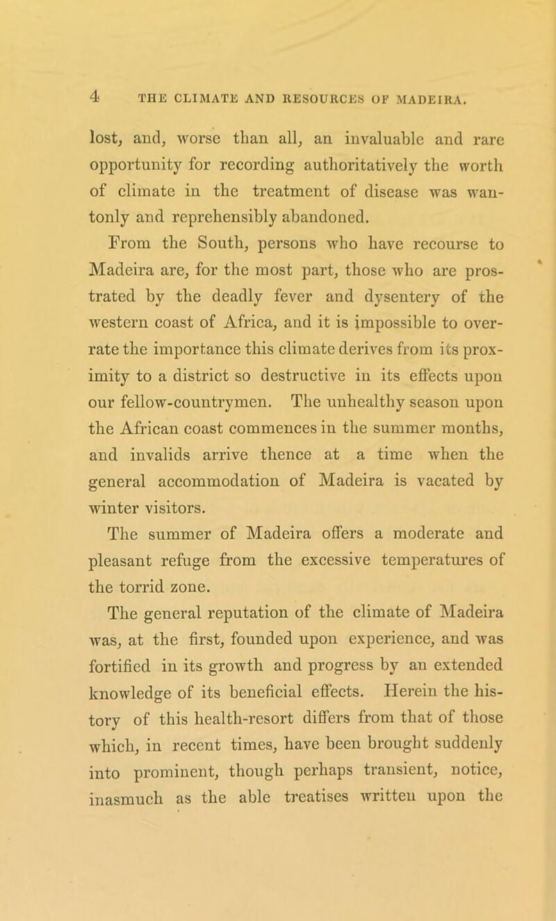 lost, and, worse than all, an invaluable and rare opportunity for recording authoritatively the worth of climate in the treatment of disease was wan- tonly and reprehensibly abandoned. From the South, persons who have recourse to Madeira are, for the most part, those who are pros- trated by the deadly fever and dysentery of the western coast of Africa, and it is impossible to over- rate the importance this climate derives from its prox- imity to a district so destructive in its effects upon our fellow-countrymen. The unhealthy season upon the African coast commences in the summer months, and invalids arrive thence at a time when the general accommodation of Madeira is vacated by winter visitors. The summer of Madeira offers a moderate and pleasant refuge from the excessive temperatures of the torrid zone. The general reputation of the climate of Madeira was, at the first, founded upon experience, and was fortified in its growth and progress by an extended knowledge of its beneficial effects. Herein the his- tory of this health-resort differs from that of those which, in recent times, have been brought suddenly into prominent, though perhaps transient, notice, inasmuch as the able treatises written upon the