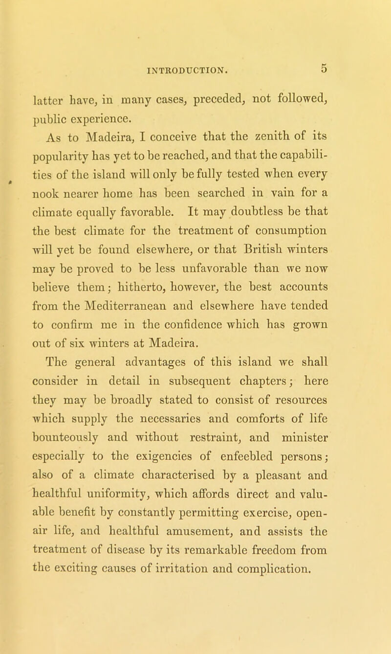 latter have, in many cases, preceded, not followed, public experience. As to Madeira, I conceive that the zenith of its popularity has yet to be reached, and that the capabili- ties of the island will only be fully tested when every nook nearer home has been searched in vain for a climate equally favorable. It may doubtless be that the best climate for the treatment of consumption will yet be found elsewhere, or that British winters may be proved to be less unfavorable than we now believe them; hitherto, however, the best accounts from the Mediterranean and elsewhere have tended to confirm me in the confidence which has grown out of six winters at Madeira. The general advantages of this island we shall consider in detail in subsequent chapters; here they may be broadly stated to consist of resources which supply the necessaries and comforts of life bounteously and without restraint, and minister especially to the exigencies of enfeebled persons; also of a climate characterised by a pleasant and healthful uniformity, which affords direct and valu- able benefit by constantly permitting exercise, open- air life, and healthful amusement, and assists the treatment of disease by its remarkable freedom from the exciting causes of irritation and complication.