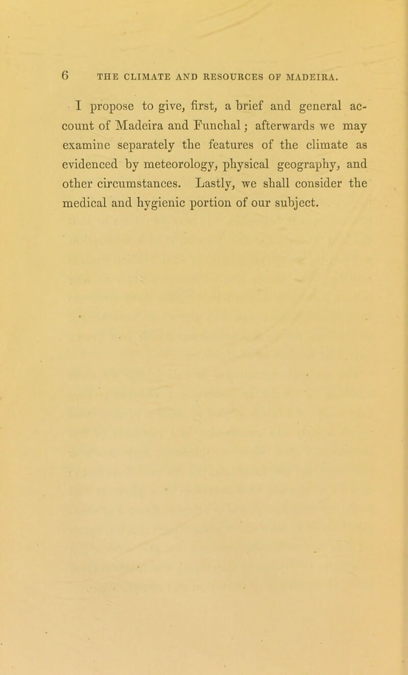 I propose to give, first, a brief and general ac- count of Madeira and Funchal; afterwards we may examine separately the features of the climate as evidenced by meteorology, physical geography, and other circumstances. Lastly, we shall consider the medical and hygienic portion of our subject.