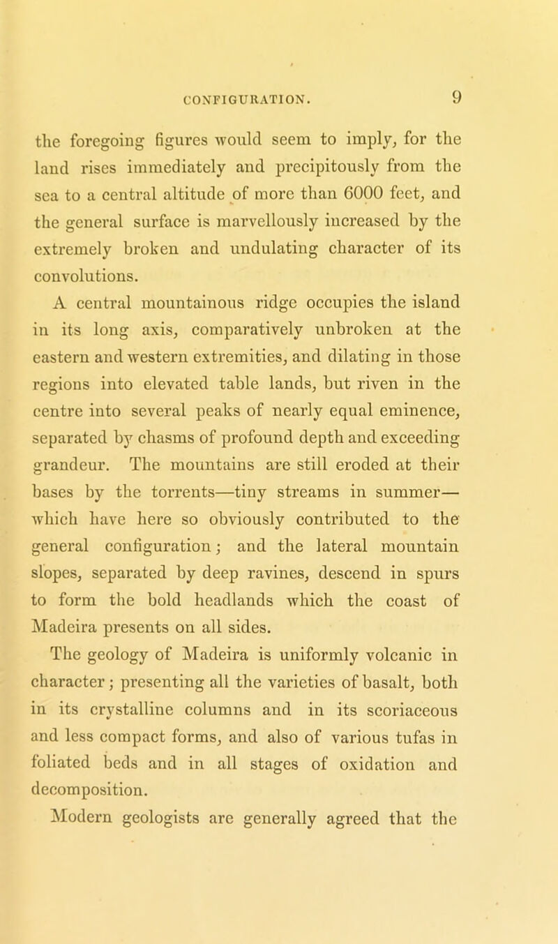 the foregoing figures would seem to imply, for the land rises immediately and precipitously from the sea to a central altitude of more than 6000 feet, and the general surface is marvellously increased by the extremely broken and undulating character of its convolutions. A central mountainous ridge occupies the island in its long axis, comparatively unbroken at the eastern and western extremities, and dilating in those regions into elevated table lands, but riven in the centre into several peaks of nearly equal eminence, separated by chasms of profound depth and exceeding grandeur. The mountains are still eroded at their bases by the torrents—tiny streams in summer— which have here so obviously contributed to the general configuration; and the lateral mountain slopes, separated by deep ravines, descend in spurs to form the bold headlands which the coast of Madeira presents on all sides. The geology of Madeira is uniformly volcanic in character; presenting all the varieties of basalt, both in its crystalline columns and in its scoriaceous and less compact forms, and also of various tufas in foliated beds and in all stages of oxidation and decomposition. Modern geologists are generally agreed that the