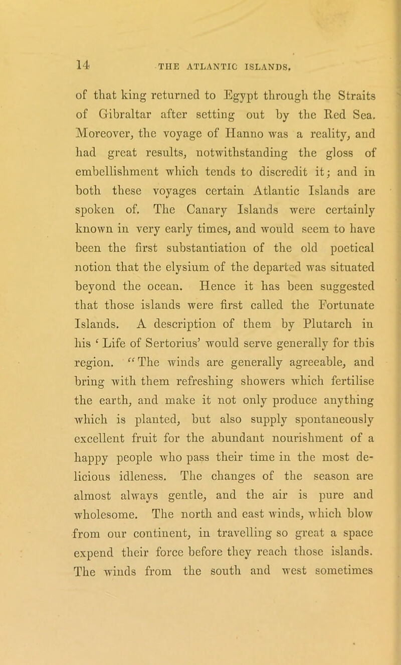 of that king returned to Egypt through the Straits of Gibraltar after setting out by the Red Sea. Moreover; the voyage of Hanno was a reality, and had great results, notwithstanding the gloss of embellishment which tends to discredit it; and in both these voyages certain Atlantic Islands are spoken of. The Canary Islands were certainly known in very early times, and would seem to have been the first substantiation of the old poetical notion that the elysium of the departed was situated beyond the ocean. Hence it has been suggested that those islands were first called the Fortunate Islands. A description of them by Plutarch in his £ Life of Sertorius’ would serve generally for this region. “ The winds are generally agreeable, and bring with them refreshing showers which fertilise the earth, and make it not only produce anything which is planted, but also supply spontaneously excellent fruit for the abundant nourishment of a happy people who pass their time in the most de- licious idleness. The changes of the season are almost always gentle, and the air is pure and wholesome. The north and east winds, which blow from our continent, in travelling so great a space expend their force before they reach those islands. The winds from the south and west sometimes