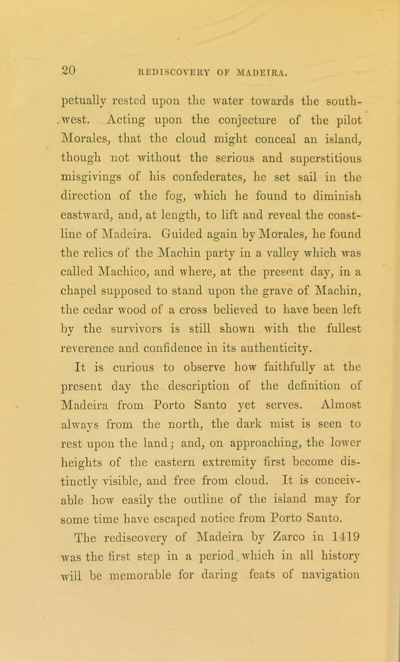 REDISCOVERY OF MADEIRA. petuallv rested upon the water towards the soutli- .west. Acting upon the conjecture of the pilot Morales, that the cloud might conceal an island, though not without the serious and superstitious misgivings of his confederates, he set sail in the direction of the fog, which he found to diminish eastward, and, at length, to lift and reveal the coast- line of Madeira. Guided again by Morales, he found the relics of the Machin party in a Aralley which was called Machico, and where, at the present day, in a chapel supposed to stand upon the grave of Machin, the cedar wood of a cross believed to have been left by the survivors is still shown with the fullest reverence and confidence in its authenticity. It is curious to observe how faithfully at the present day the description of the definition of Madeira from Porto Santo yet serves. Almost always from the north, the dark mist is seen to rest upon the land; and, on approaching, the lower heights of the eastern extremity first become dis- tinctly visible, and free from cloud. It is conceiv- able how easily the outline of the island may for some time have escaped notice from Porto Santo. The rediscovery of Madeira by Zarco in 1419 was the first step in a period. which in all history will be memorable for daring feats of navigation