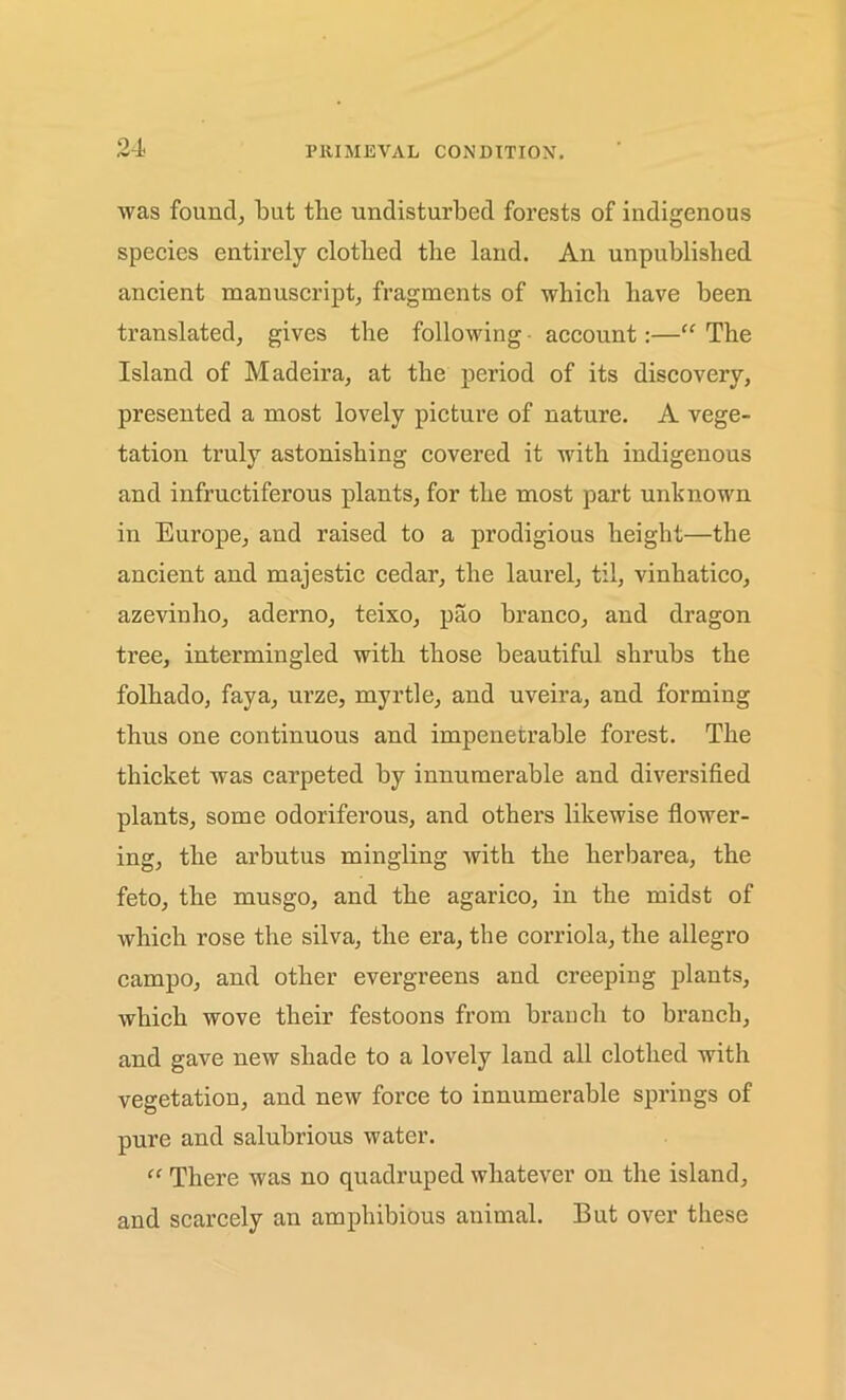 was found, but the undisturbed forests of indigenous species entirely clothed the land. An unpublished ancient manuscript, fragments of which have been translated, gives the following account:—“ The Island of Madeira, at the period of its discovery, presented a most lovely picture of nature. A vege- tation truly astonishing covered it with indigenous and infructiferous plants, for the most part unknown in Europe, and raised to a prodigious height—the ancient and majestic cedar, the laurel, til, vinhatico, azevinho, aderno, teixo, pao branco, and dragon tree, intermingled with those beautiful shrubs the folhado, faya, urze, myrtle, and uveira, and forming thus one continuous and impenetrable forest. The thicket was carpeted by innumerable and diversified plants, some odoriferous, and others likewise flower- ing, the arbutus mingling with the lierbarea, the feto, the musgo, and the agarico, in the midst of which rose the silva, the era, the corrida, the allegro campo, and other evergreens and creeping plants, which wove their festoons from branch to branch, and gave new shade to a lovely land all clothed with vegetation, and new force to innumerable springs of pure and salubrious water. “ There was no quadruped whatever on the island, and scarcely an amphibious animal. But over these