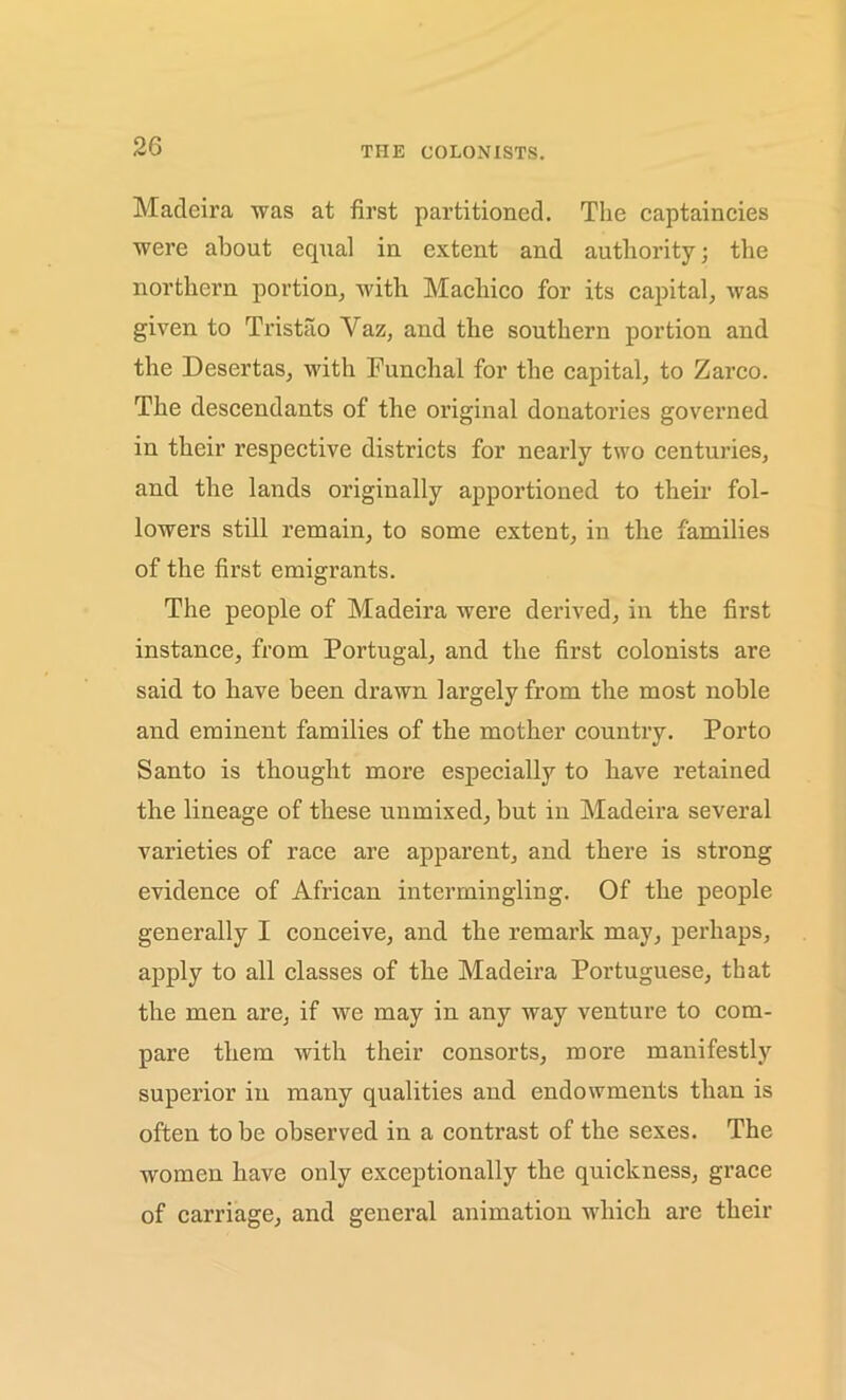 THE COLONISTS. Madeira was at first partitioned. The captaincies were about equal in extent and authority; the northern portion, with Machico for its capital, was given to Tristao Yaz, and the southern portion and the Desertas, with Funchal for the capital, to Zarco. The descendants of the original donatories governed in their respective districts for nearly two centuries, and the lands originally apportioned to their fol- lowers still remain, to some extent, in the families of the first emigrants. The people of Madeira were derived, in the first instance, from Portugal, and the first colonists are said to have been drawn largely from the most noble and eminent families of the mother country. Porto Santo is thought more especially to have retained the lineage of these unmixed, but in Madeira several varieties of race are apparent, and there is strong evidence of African intermingling. Of the people generally I conceive, and the remark may, perhaps, apply to all classes of the Madeira Portuguese, that the men are, if we may in any way venture to com- pare them with their consorts, more manifestly superior in many qualities and endowments than is often to be observed in a contrast of the sexes. The women have only exceptionally the quickness, grace of carriage, and general animation which are their