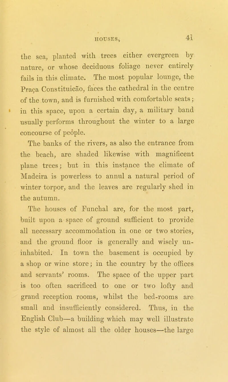 houses. the sea, planted with trees either evergreen by nature, or whose deciduous foliage never entirely fails in this climate. The most popular lounge, the Praga Constituicao, faces the cathedral in the centre of the town, and is furnished with comfortable seats; in this space, upon a certain day, a military band usually performs throughout the winter to a large concourse of people. The hanks of the rivers, as also the entrance from the beach, are shaded likewise with magnificent plane trees; but in this instance the climate of Madeira is powerless to annul a natural period of winter torpor, and the leaves are regularly shed in the autumn. The houses of Funchal are, for the most part, built upon a space of ground sufficient to provide all necessary accommodation in one or two stories, and the ground floor is generally and wisely un- inhabited. In town the basement is occupied by a shop or wine store; in the country by the offices and servants5 rooms. The space of the upper part is too often sacrificed to one or two lofty and grand reception rooms, whilst the bed-rooms arc small and insufficiently considered. Thus, in the English Club—a building which may well illustrate the style of almost all the older houses—the large