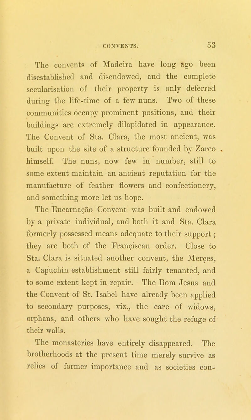The convents of Madeira have long ago been disestablished and disendowed, and the complete secularisation of their property is only deferred during the life-time of a few nuns. Two of these communities occupy prominent positions, and their buildings are extremely dilapidated in appearance. The Convent of Sta. Clara, the most ancient, was built upon the site of a structure founded by Zarco » himself. The nuns, now few in number, still to some extent maintain an ancient reputation for the manufacture of feather flowers and confectionery, and something more let us hope. The Encarnacao Convent was built and endowed by a private individual, and both it and Sta. Clara formerly possessed means adequate to their support; they are both of the Frangiscan order. Close to Sta. Clara is situated another convent, the Merges, a Capuchin establishment still fairly tenanted, and to some extent kept in repair. The Bom Jesus and the Convent of St. Isabel have already been applied to secondary purposes, viz., the care of widows, orphans, and others who have sought the refuge of their walls. The monasteries have entirely disappeared. The brotherhoods at the present time merely survive as relics of former importance and as societies con-