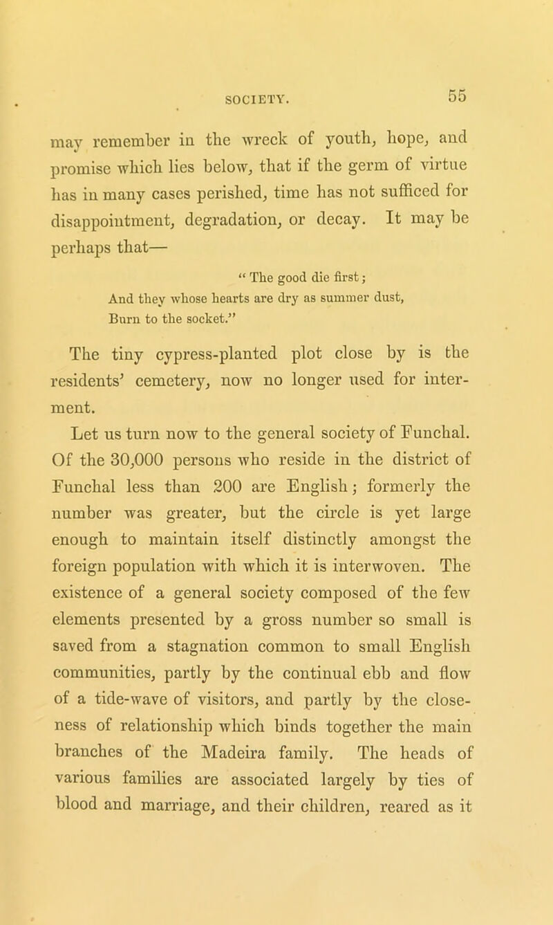 may remember in tlie wreck of youth, hope, and promise which lies below, that if the germ of virtue has in many cases perished, time has not sufficed for disappointment, degradation, or decay. It may be perhaps that— “ The good die first; And they whose hearts are dry as summer dust, Burn to the socket.” The tiny cypress-planted plot close by is the residents’ cemetery, now no longer used for inter- ment. Let us turn now to the general society of Funchal. Of the 30,000 persons who reside in the district of Funchal less than 200 are English; formerly the number was greater, but the circle is yet large enough to maintain itself distinctly amongst the foreign population with which it is interwoven. The existence of a general society composed of the few elements presented by a gross number so small is saved from a stagnation common to small English communities, partly by the continual ebb and flow of a tide-wave of visitors, and partly by the close- ness of relationship which binds together the main branches of the Madeira family. The heads of various families are associated largely by ties of blood and marriage, and their children, reared as it