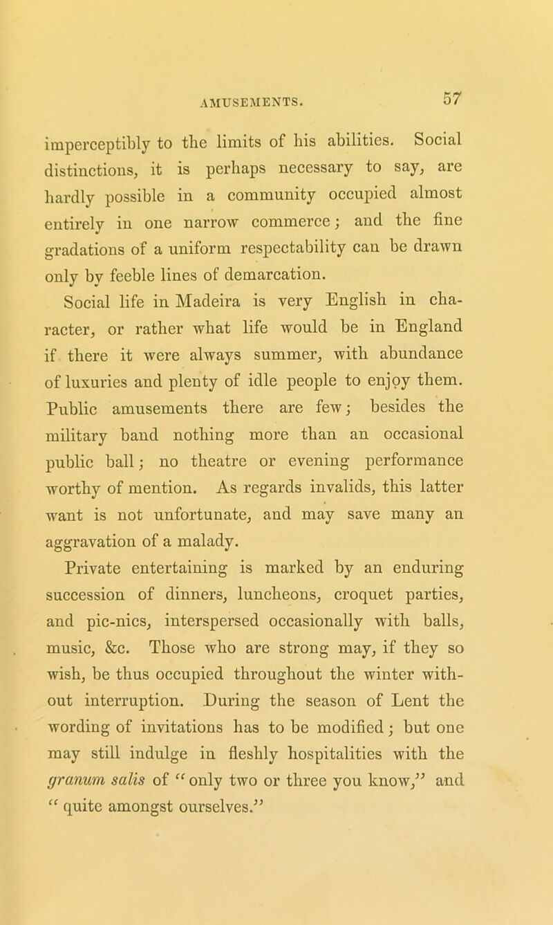 AMUSEMENTS. imperceptibly to the limits of his abilities. Social distinctions, it is perhaps necessary to say, are hardly possible in a community occupied almost entirely in one narrow commerce; and the fine gradations of a uniform respectability can be drawn only by feeble lines of demarcation. Social life in Madeira is very English in cha- racter, or rather what life would be in England if there it were always summer, with abundance of luxuries and plenty of idle people to enjoy them. Public amusements there are few; besides the military band nothing more than an occasional public ball; no theatre or evening performance worthy of mention. As regards invalids, this latter want is not unfortunate, and may save many an aggravation of a malady. Private entertaining is marked by an enduring succession of dinners, luncheons, croquet parties, and pic-nics, interspersed occasionally with balls, music, &c. Those who are strong may, if they so wish, be thus occupied throughout the winter with- out interruption. During the season of Lent the wording of invitations has to be modified; but one may still indulge in fleshly hospitalities with the (jranum salis of “ only two or three you know,” and “ quite amongst ourselves.”