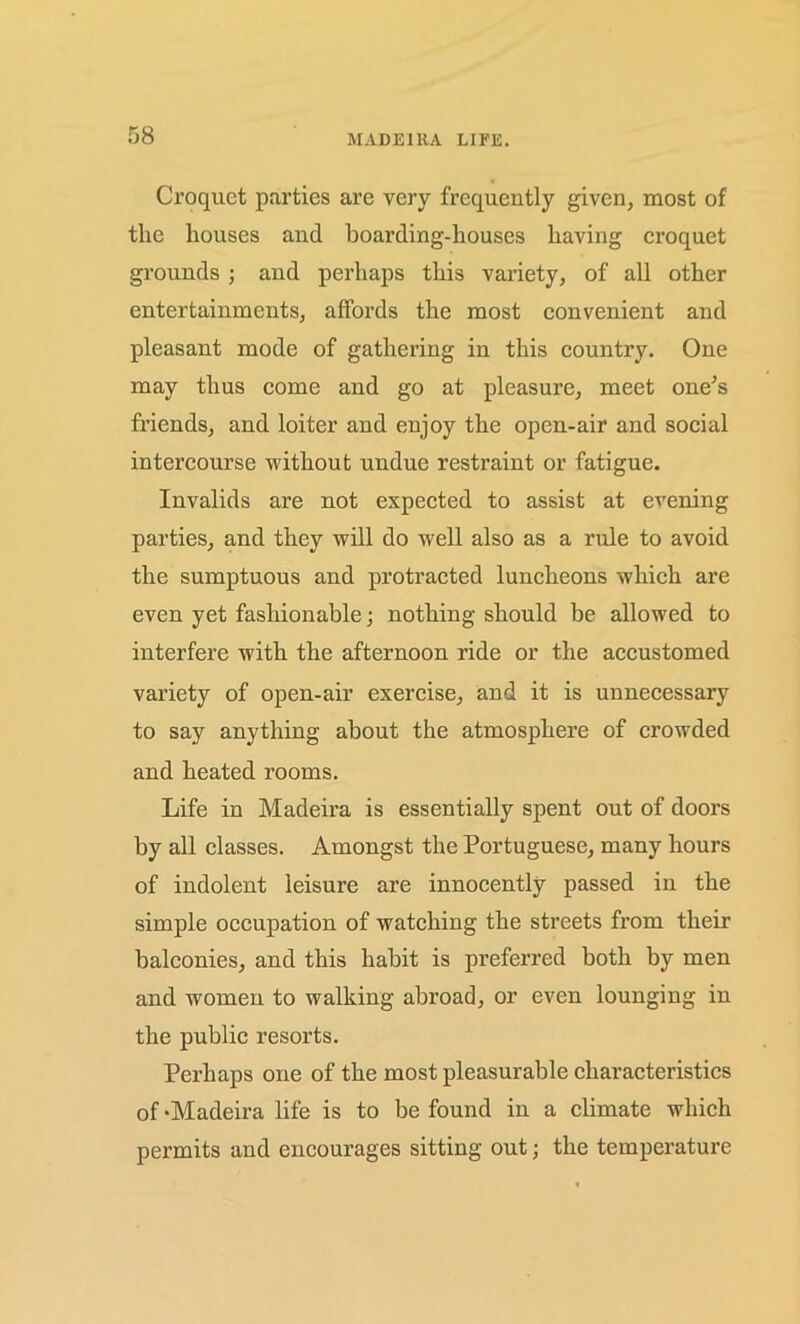 Croquet parties are very frequently given, most of the houses and boarding-houses having croquet grounds ; and perhaps this variety, of all other entertainments, affords the most convenient and pleasant mode of gathering in this country. One may thus come and go at pleasure, meet one’s friends, and loiter and enjoy the open-air and social intercourse without undue restraint or fatigue. Invalids are not expected to assist at evening parties, and they will do well also as a rule to avoid the sumptuous and protracted luncheons which are even yet fashionable; nothing should be allowed to interfere with the afternoon ride or the accustomed variety of open-air exercise, and it is unnecessary to say anything about the atmosphere of crowded and heated rooms. Life in Madeira is essentially spent out of doors by all classes. Amongst the Portuguese, many hours of indolent leisure are innocently passed in the simple occupation of watching the streets from their balconies, and this habit is preferred both by men and women to walking abroad, or even lounging in the public resorts. Perhaps one of the most pleasurable characteristics of ‘Madeira life is to be found in a climate which permits and encourages sitting out; the temperature