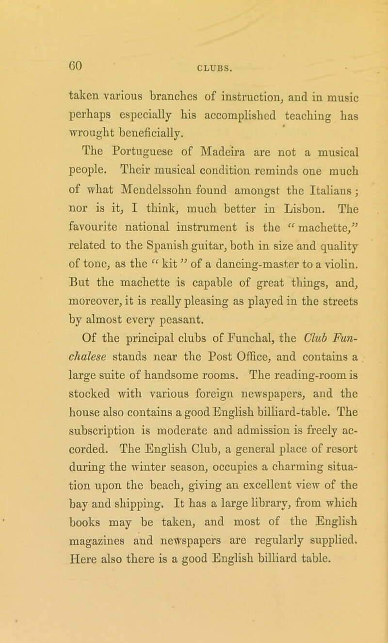 GO CLUBS. taken various branches of instruction, and in music perhaps especially his accomplished teaching has wrought beneficially. The Portuguese of Madeira are not a musical people. Their musical condition reminds one much of what Mendelssohn found amongst the Italians ; nor is it, I think, much better in Lisbon. The favourite national instrument is the “ machette,” related to the Spanish guitar, both in size and quality of tone, as the “ kit ” of a dancing-master to a violin. But the machette is capable of great things, and, moreover, it is really pleasing as played in the streets by almost every peasant. Of the principal clubs of Funchal, the Club Fun- chalese stands near the Post Office, and contains a large suite of handsome rooms. The reading-room is stocked with various foreign newspapers, and the house also contains a good English billiard-table. The subscription is moderate and admission is freely ac- corded. The English Club, a general place of resort during the winter season, occupies a charming situa- tion upon the beach, giving an excellent view of the bay and shipping. It has a large library, from which books may be taken, and most of the English magazines and newspapers are regularly supplied. Here also there is a good English billiard table.