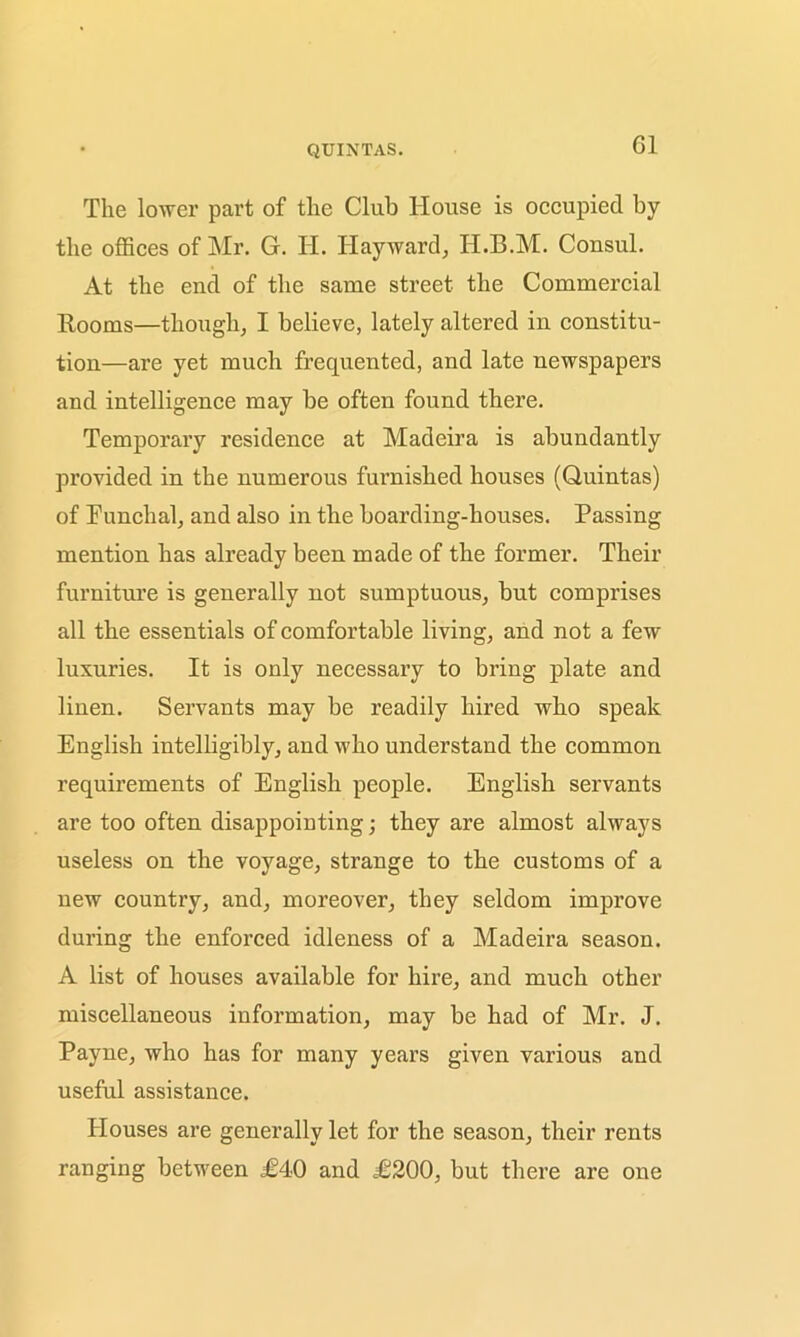 Cl The lower part of the Club House is occupied by the offices of Mr. G. H. Hayward, H.B.M. Consul. At the end of the same street the Commercial Rooms—though, I believe, lately altered in constitu- tion—are yet much frequented, and late newspapers and intelligence may be often found there. Temporary residence at Madeira is abundantly provided in the numerous furnished houses (Quintas) of Funchal, and also in the boarding-houses. Passing mention has already been made of the former. Their furniture is generally not sumptuous, but comprises all the essentials of comfortable living, and not a few luxuries. It is only necessary to bring plate and linen. Servants may be readily hired who speak English intelligibly, and who understand the common requirements of English people. English servants are too often disappointing; they are almost always useless on the voyage, strange to the customs of a new country, and, moreover, they seldom improve during the enforced idleness of a Madeira season. A list of houses available for hire, and much other miscellaneous information, may be had of Mr. J. Payne, who has for many years given various and useful assistance. Plouses are generally let for the season, their rents ranging between £40 and £200, but there are one