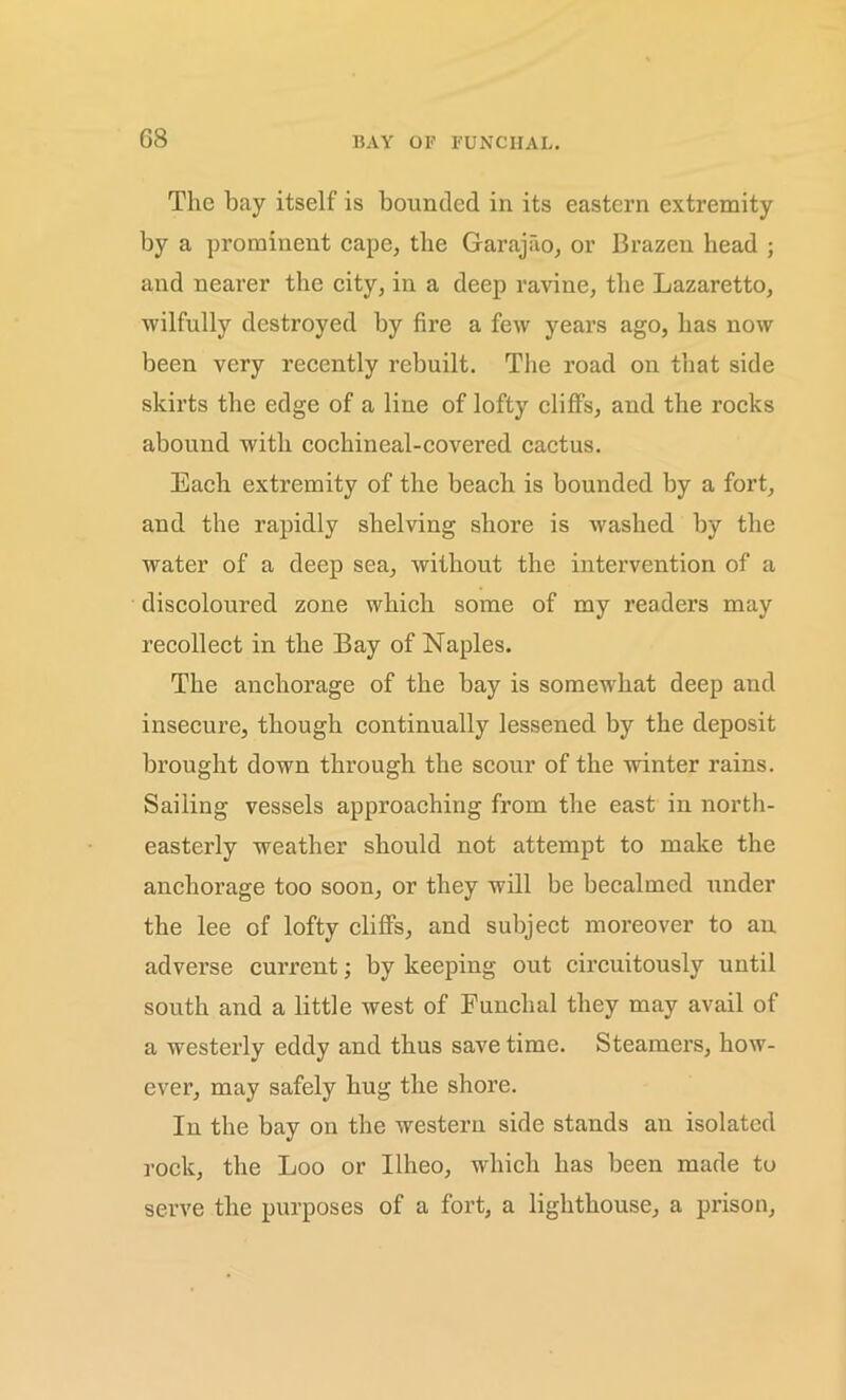 The bay itself is bounded in its eastern extremity by a prominent cape, the Garajao, or Brazen head ; and nearer the city, in a deep ravine, the Lazaretto, wilfully destroyed by fire a few years ago, has now been very recently rebuilt. The road on that side skirts the edge of a line of lofty cliffs, and the rocks abound with cochineal-covered cactus. Each extremity of the beach is bounded by a fort, and the rapidly shelving shore is washed by the water of a deep sea, without the intervention of a discoloured zone which some of my readers may recollect in the Bay of Naples. The anchorage of the bay is somewhat deep and insecure, though continually lessened by the deposit brought down through the scour of the winter rains. Sailing vessels approaching from the east in north- easterly weather should not attempt to make the anchorage too soon, or they will be becalmed under the lee of lofty cliffs, and subject moreover to an adverse current; by keeping out circuitously until south and a little west of Funchal they may avail of a westerly eddy and thus save time. Steamers, how- ever, may safely hug the shore. In the bay on the western side stands an isolated rock, the Loo or Ilheo, which has been made to serve the purposes of a fort, a lighthouse, a prison,