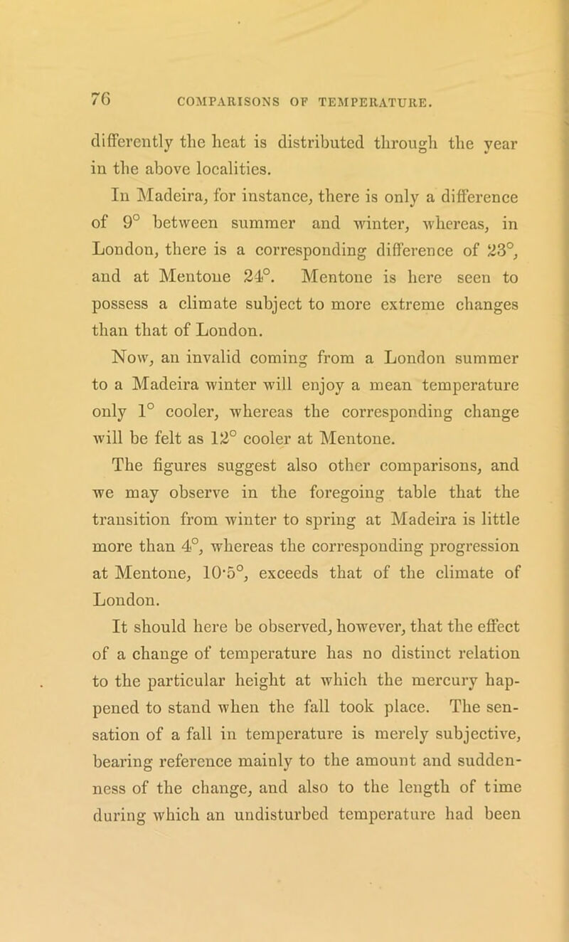 differently the heat is distributed through the year in the above localities. In Madeira, for instance, there is only a difference of 9° between summer and winter, whereas, in London, there is a corresponding difference of 23°, and at Mentone 24°. Mentone is here seen to possess a climate subject to more extreme changes than that of London. Now, an invalid coming from a London summer to a Madeira winter will enjoy a mean temperature only 1° cooler, whereas the corresponding change will be felt as 12° cooler at Mentone. The figures suggest also other comparisons, and we may observe in the foregoing table that the transition from winter to spring at Madeira is little more than 4°, whereas the corresponding progression at Mentone, 1050, exceeds that of the climate of London. It should here be observed, however, that the effect of a change of temperature has no distinct relation to the particular height at which the mercury hap- pened to stand when the fall took place. The sen- sation of a fall in temperature is merely subjective, bearing reference mainly to the amount and sudden- ness of the change, and also to the length of time during which an undisturbed temperature had been