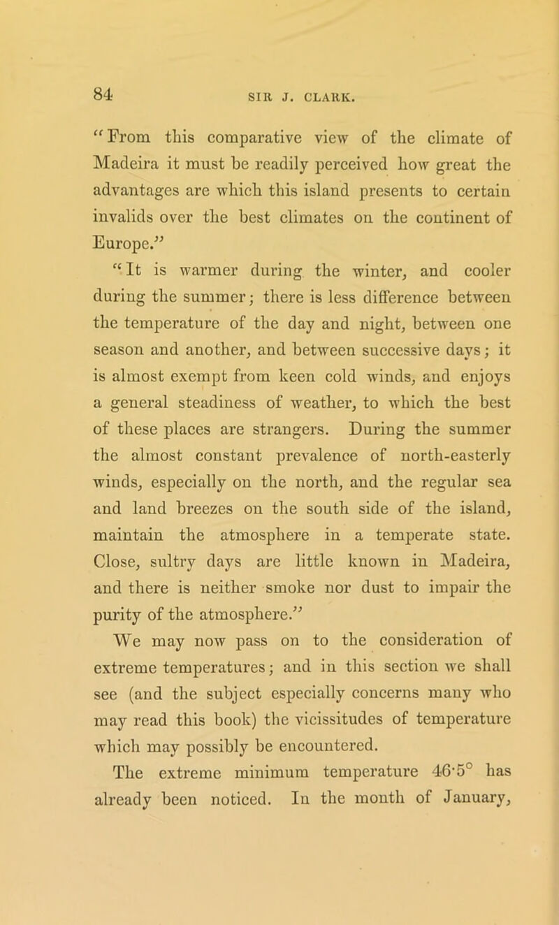 SIR J. CLARK. “ From this comparative view of the climate of Madeira it must he readily perceived how great the advantages are which this island presents to certain invalids over the best climates on the continent of Europe.” “It is warmer during the winter, and cooler during the summer; there is less difference between the temperature of the day and night, between one season and another, and between successive days; it is almost exempt from keen cold winds, and enjoys a general steadiness of weather, to which the best of these places are strangers. During the summer the almost constant prevalence of north-easterly winds, especially on the north, and the regular sea and land breezes on the south side of the island, maintain the atmosphere in a temperate state. Close, sultry days are little known in Madeira, and there is neither smoke nor dust to impair the purity of the atmosphere.” We may now pass on to the consideration of extreme temperatures; and in this section we shall see (and the subject especially concerns many who may read this book) the vicissitudes of temperature which may possibly be encountered. The extreme minimum temperature 46'5C has already been noticed. In the month of January,